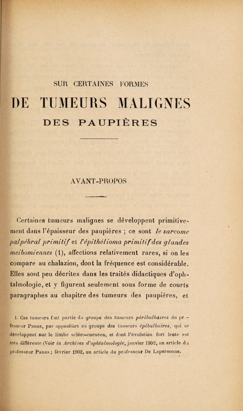 SUR CERTAINES FORMES DE TUMEURS MALIGNES DES PAUPIÈRES AVANT-PROPOS Certaines tumeurs malignes se développent primitive¬ ment dans l’épaisseur des paupières ; ce sont le sarcome palpébral primitif et Fêpithélioma primitif des glandes meibomiennes (1), affections relativement rares, si on les compare au chalazion, dont la fréquence est considérable. Elles sont peu décrites dans les traités didactiques d’oph¬ talmologie, et y figurent seulement sous forme de courts paragraphes au chapitre des tumeurs des paupières, et 1. Ces tumeurs font partie du groupe des tumeurs pèribulbaires du pro¬ fesseur Panas, par opposition au groupe des tumeurs èpibulbaires, qui se développent sur le limbe scléro-cornéen, et dont l’évolution fort lente est très différente (Voir in Archives d’ophtalmologie, janvier 1902, un article d,i professeur Panas ; février 1902, un article du professeur De Lapersonne.