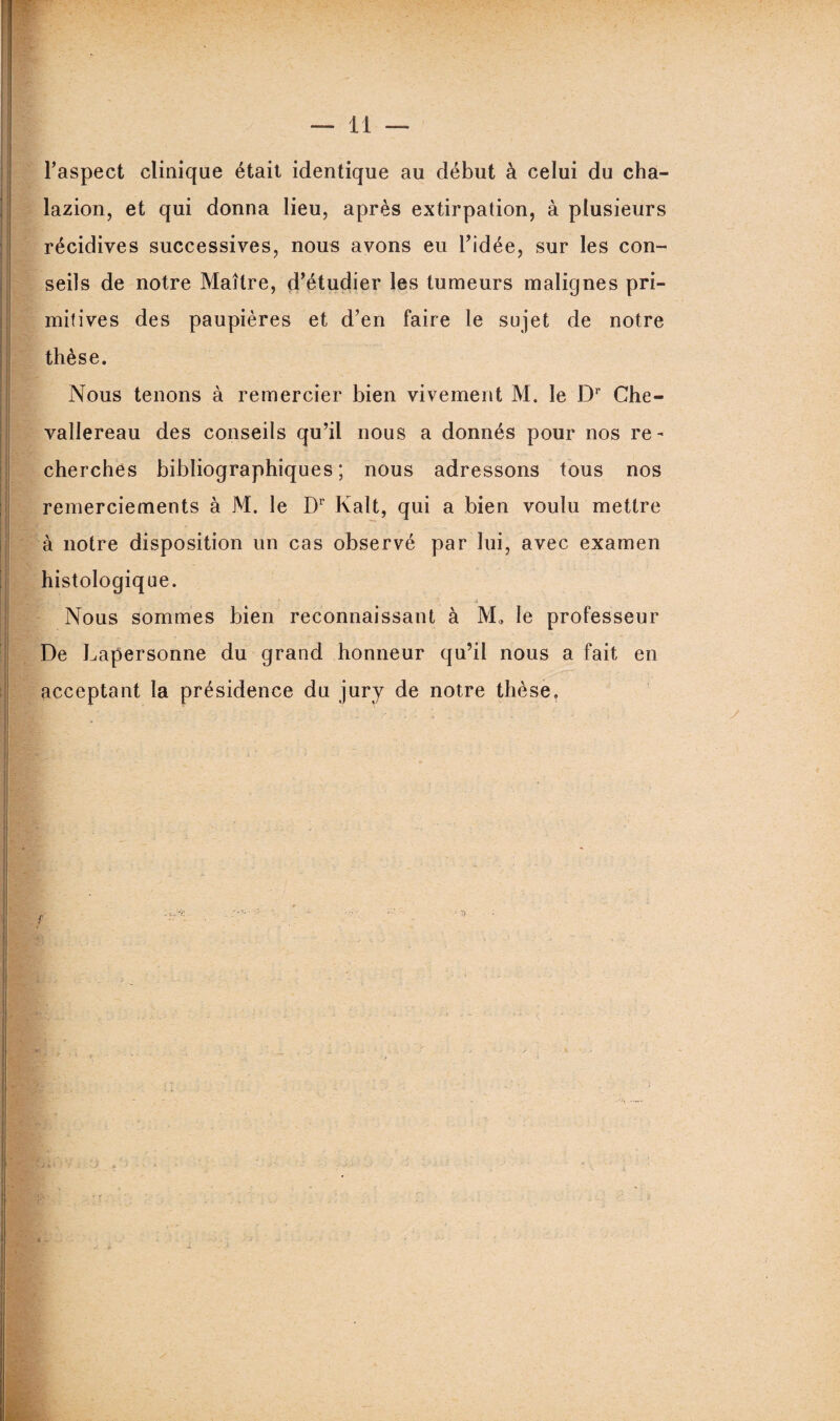 l’aspect clinique était identique au début à celui du cha- lazion, et qui donna lieu, après extirpation, à plusieurs récidives successives, nous avons eu l’idée, sur les con¬ seils de notre Maître, d’étudier les tumeurs malignes pri¬ mitives des paupières et d’en faire le sujet de notre thèse. Nous tenons à remercier bien vivement M. le Dr Che- vallereau des conseils qu’il nous a donnés pour nos re¬ cherches bibliographiques; nous adressons tous nos remerciements à M. le Dr Kalt, qui a bien voulu mettre à notre disposition un cas observé par lui, avec examen histologique. f ... 4 Nous sommes bien reconnaissant à M. le professeur De Lapersonne du grand honneur qu’il nous a fait en acceptant la présidence du jury de notre thèse. ✓ ü