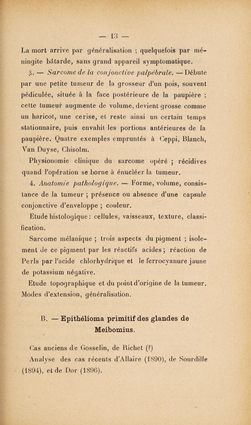 La mort arrive par généralisation ; quelquefois par mé¬ ningite bâtarde, sans grand appareil symptomatique. g. — Sarcome de la conjonctive palpébrale. —Débute par une petite tumeur de la grosseur d’un pois, souvent pédiculée, située à la face postérieure de la paupière ; cette tumeur augmente de volume, devient grosse comme un haricot, une cerise, et reste ainsi un certain temps stationnaire, puis envahit les portions antérieures de la paupière. Quatre exemples empruntés à Geppi, Blanch, Van Duyse, Chisolm. Physionomie clinique du sarcome opéré ; récidives quand l’opération se borne à énucléer la tumeur. 4. Anatomie pathologique. — Forme, volume, consis¬ tance de la tumeur ; présence ou absence d’une capsule conjonctive d’enveloppe ; couleur. Etude histologique : cellules, vaisseaux, texture, classi¬ fication. Sarcome mélanique ; trois aspects du pigment ; isole¬ ment de ce pigment par les réactifs acides; réaction de Péris par l’acide chlorhydrique et le ferrocyanure jaune de potassium négative. Etude topographique et du point d’origine de la tumeur. Modes d’extension, généralisation. B. — Epithélioma primitif des glandes de Meibomius. Cas anciens de Gosselin, de Bichet (?) Analyse des cas récents d’Allaire (1890), de Sourdille (1894), et de Dor (1896).