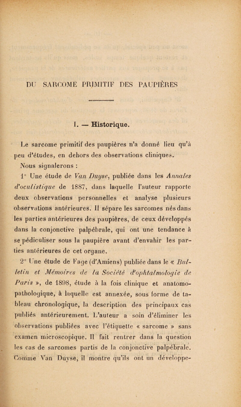 DU SARCOME PRIMITIF DES PAUPIÈRES I. — Historique. Le sarcome primitif des paupières n’a donné lieu qu’à peu d’études, en dehors des observations cliniques. Nous signalerons : 1° Une étude de Van Duyse, publiée dans les Annales d'oculistique de 1887, dans laquelle l’auteur rapporte deux observations personnelles et analyse plusieurs observations antérieures. Il sépare les sarcomes nés dans les parties antérieures des paupières, de ceux développés dans la conjonctive palpébrale, qui ont une tendance à se pédiculiser sous la paupière avant d’envahir les par- lies antérieures de cet organe. 2° Une étude de Page (d’Amiens) publiée dans le « Bul¬ letin et Mémoires de la Société dfophtalmologie de Paris », de 1898, élude à la fois clinique et anatomo¬ pathologique, à laquelle est annexée, sous forme de ta¬ bleau chronologique, la description des principaux cas publiés antérieurement. L’auteur a soin d’éliminer les observations publiées avec l’étiquette « sarcome » sans examen microscopique. Il fait rentrer dans la question les cas de sarcomes partis de la conjonctive palpébrale. Comme Van Duyse, il montre qu’ils ont un développe-