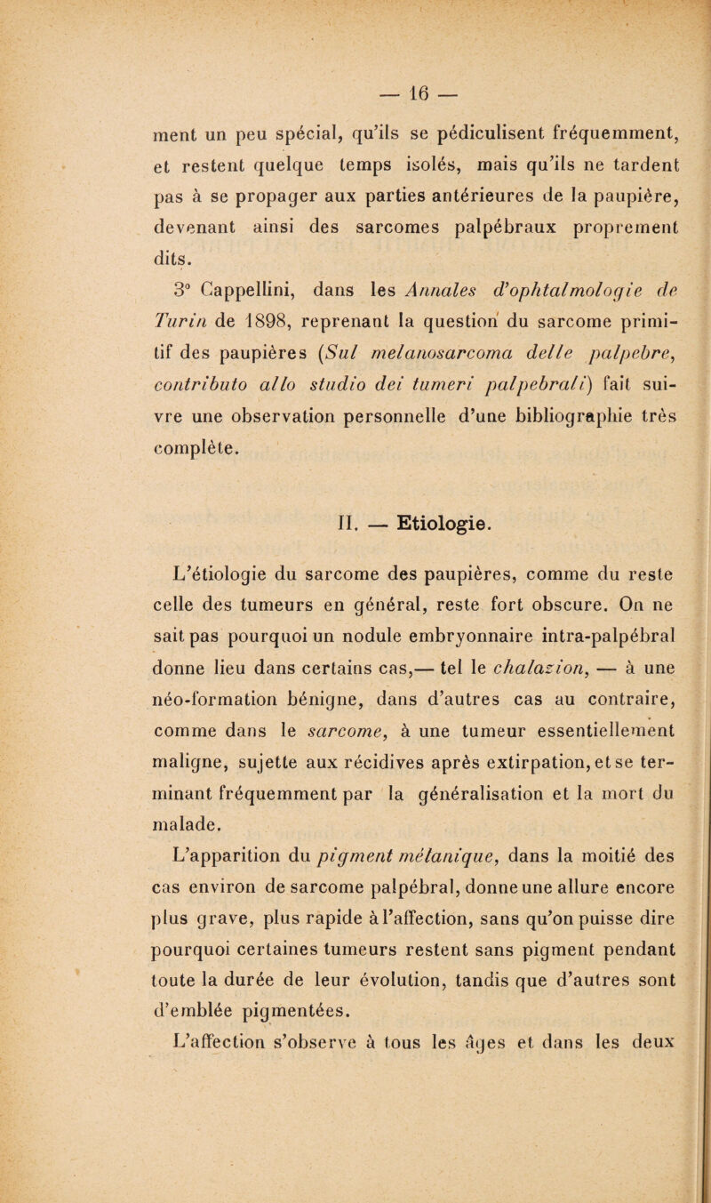 ment un peu spécial, qu’ils se pédiculisent fréquemment, et restent quelque temps isolés, mais qu’ils ne tardent pas à se propager aux parties antérieures de la paupière, devenant ainsi des sarcomes palpébraux proprement dits. 3° Cappellini, dans les Annales d}ophtalmologie de Turin de 1898, reprenant la question du sarcome primi¬ tif des paupières (Sul melanosarcoma delle palpebre, contributo allô studio dei tumeri palpebrali) fait sui¬ vre une observation personnelle d’une bibliographie très complète. II. — Etiologie. L’étiologie du sarcome des paupières, comme du reste celle des tumeurs en général, reste fort obscure. On ne sait pas pourquoi un nodule embryonnaire intra-palpébral donne lieu dans certains cas,— tel le chalazion, — à une néo-formation bénigne, dans d’autres cas au contraire, comme dans le sarcome, à une tumeur essentiellement maligne, sujette aux récidives après extirpation, et se ter¬ minant fréquemment par la généralisation et la mort du malade. L’apparition du pigment mélanique, dans la moitié des cas environ de sarcome palpébral, donne une allure encore plus grave, plus rapide à l’affection, sans qu’on puisse dire pourquoi certaines tumeurs restent sans pigment pendant toute la durée de leur évolution, tandis que d’autres sont d’emblée pigmentées. L’affection s’observe à tous les âges et dans les deux