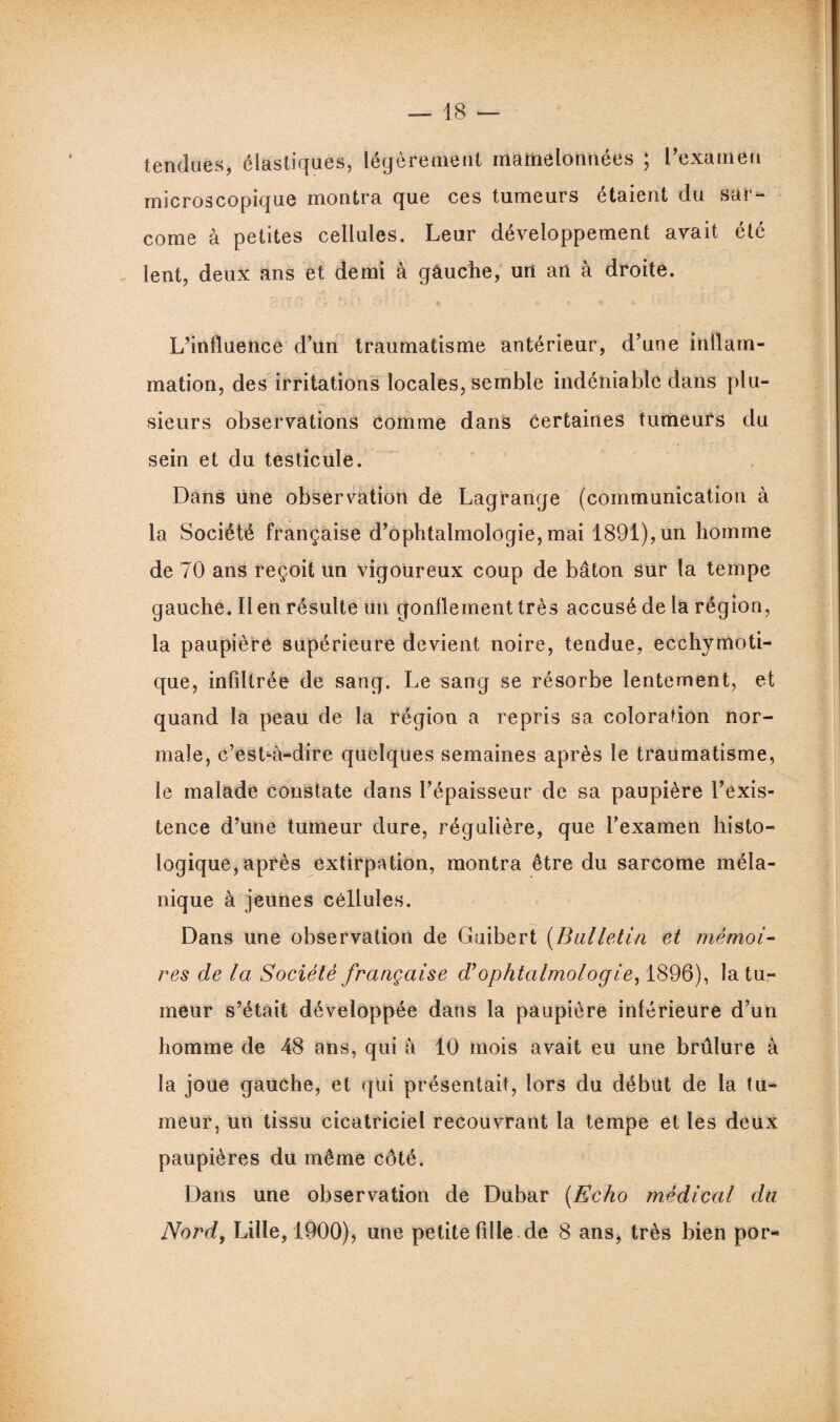 tendues, élastiques, légèrement mamelonnées ; l’examen microscopique montra que ces tumeurs étaient du sar¬ come à petites cellules. Leur développement avait été lent, deux ans et demi à gauche, un an à droite. L’influence d’un traumatisme antérieur, d’une inflam¬ mation, des irritations locales, semble indéniable dans plu¬ sieurs observations comme dans certaines tumeurs du sein et du testicule. Dans une observation de Lagrange (communication à la Société française d’ophtalmologie, mai 1891), un homme de 70 ans reçoit un vigoureux coup de bâton sur la tempe gauche. Il en résulte un gonflement très accusé de la région, la paupière supérieure devient noire, tendue, ecchymoti- que, infiltrée de sang. Le sang se résorbe lentement, et quand la peau de la région a repris sa coloration nor¬ male, c’eshà-dire quelques semaines après le traumatisme, le malade constate dans l’épaisseur de sa paupière l’exis¬ tence d’une tumeur dure, régulière, que l’examen histo¬ logique, après extirpation, montra être du sarcome méla¬ nique à jeunes cellules. Dans une observation de Guibert (Bulletin et mémoi¬ res de la Société française d’ophtalmologie, 1896), la tu¬ meur s’était développée dans la paupière inférieure d’un homme de 48 ans, qui à 10 mois avait eu une brûlure à la joue gauche, et qui présentait, lors du début de la tu¬ meur, un tissu cicatriciel recouvrant la tempe et les deux paupières du même côté. Dans une observation de Dubar (Echo médical du Nord, Lille, 1900), une petite fille de 8 ans, très bien por-