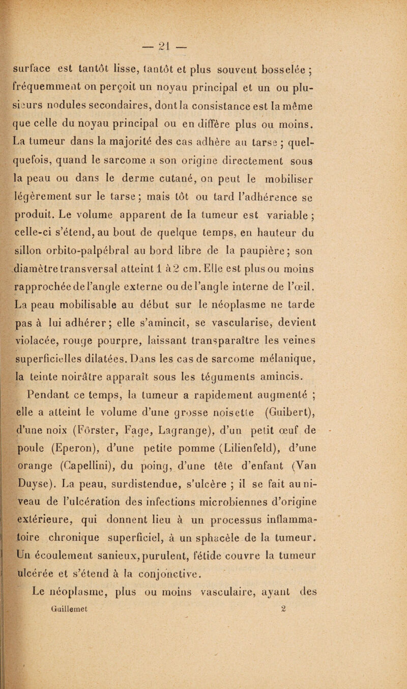 surlace est tantôt lisse, tantôt et plus souvent bosselée ; fréquemment on perçoit un noyau principal et un ou plu¬ sieurs nodules secondaires, dont la consistance est la même / que celle du noyau principal ou en diffère plus ou moins. La tumeur dans la majorité des cas adhère au tarse ; quel¬ quefois, quand le sarcome a son origine directement sous la peau ou dans le derme cutané, on peut le mobiliser légèrement sur le tarse; mais tôt ou tard l’adhérence se produit. Le volume apparent de la tumeur est variable ; celle-ci s’étend, au bout de quelque temps, en hauteur du sillon orbito-palpébral au bord libre de la paupière; son diamètre transversal atteint 1 à 2 cm. Elle est plus ou moins rapprochée de l’angle externe ou de l’angle interne de l’œil. La peau mobilisable au début sur le néoplasme ne tarde pas à lui adhérer; elle s’amincit, se vascularisé, devient violacée, rouge pourpre, laissant transparaître les veines superficielles dilatées. Dans les cas de sarcome mélanique, la teinte noirâtre apparaît sous les téguments amincis. Pendant ce temps, la tumeur a rapidement augmenté ; elle a atteint le volume d’une grosse noisette (Guibert), d’une noix (Fôrster, Page, Lagrange), d’un petit œuf de poule (Eperon), d’une petite pomme (Lilienfeld), d’une orange (Capellini), du poing, d’une tête d’enfant (Van Duyse). La peau, surdistendue, s’ulcère ; il se fait au ni¬ veau de l’ulcération des infections microbiennes d’origine extérieure, qui donnent lieu à un processus inflamma¬ toire chronique superficiel, à un sphacèle de la tumeur. Un écoulement sanieux,purulent, fétide couvre la tumeur ulcérée et s’étend à la conjonctive. Le néoplasme, plus ou moins vasculaire, ayant des Guillemet 2