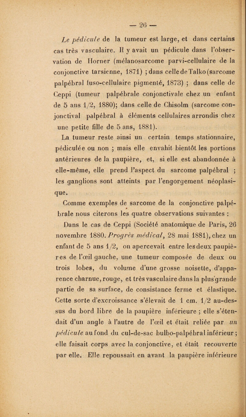 Le pédicule de la tumeur est large, et dans certains cas très vasculaire. Il y avait un pédicule dans l’obser¬ vation de Horner (mélanosarcome parvi-cellulaire de la conjonctive tarsienne, 1871) ; dans celle de Talko (sarcome palpébral luso-cellulaire pigmenté, 1873) ; dans celle de Ceppi (tumeur palpébrale conjonctivale chez un enfant de 5 ans 1/2, 1880); dans celle de Chisolm (sarcome con¬ jonctival palpébral à éléments cellulaires arrondis chez une petite fille de 5 ans, 1881). La tumeur reste ainsi un certain temps stationnaire, pédiculée ou non ; mais elle envahit bientôt les portions antérieures de la paupière, et, si elle est abandonnée à elle-même, elle prend l’aspect du sarcome palpébral ; les ganglions sont atteints par l’engorgement néoplasi¬ que. i Comme exemples de sarcome de la conjonctive palpé- p braie nous citerons les quatre observations suivantes : Dans le cas de Ceppi (Société anatomique de Paris, 26 novembre 1880. Progrès médical, 28 mai 1881), chez un enfant de 5 ans 1/2, on apercevait entre les deux paupiè¬ res de l’œil gauche, une tumeur composée de deux ou trois lobes, du volume d’une grosse noisette, d’appa¬ rence charnue, rouge, et très vasculaire dans la plus'grande partie de sa surface, de consistance ferme et élastique. Cette sorte d’excroissance s’élevait de 1 cm. 1/2 au-des¬ sus du bord libre de la paupière inférieure ; elle s’éten¬ dait d’un angle à l’autre de l’œil et était reliée par un pédicule au fond du cul-de-sac bulbo-palpébral inférieur ; elle faisait corps avec la conjonctive, et était recouverte par elle. Elle repoussait en avant la paupière inférieure