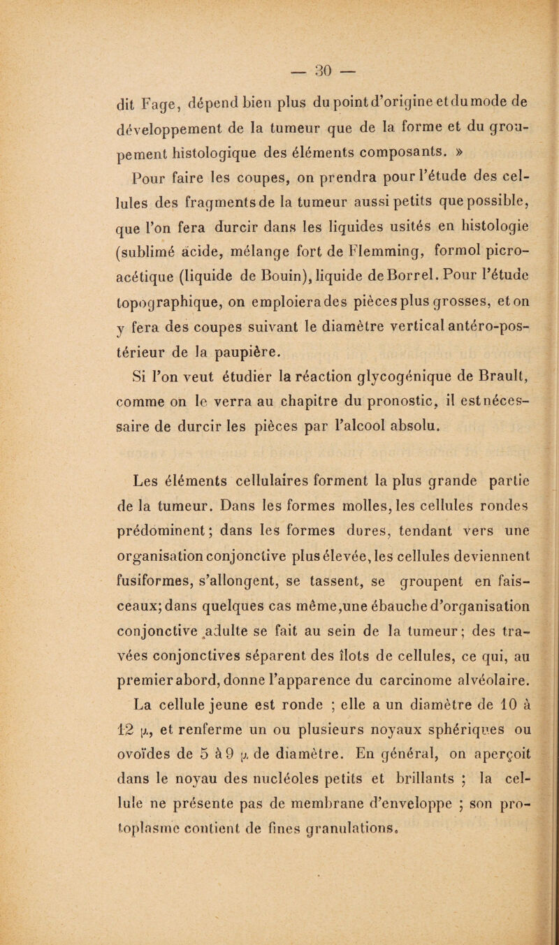 dit Fage, dépend bien plus du point d’origine etdumode de développement de la tumeur que de la forme et du grou¬ pement histologique des éléments composants. » Pour faire les coupes, on prendra pour l’étude des cel¬ lules des fragments de la tumeur aussi petits que possible, que l’on fera durcir dans les liquides usités en histologie (sublimé acide, mélange fort de Flemming, formol picro- acétique (liquide de Bouin), liquide deBorrel. Pour l’étude topographique, on emploiera des pièces plus grosses, et on y fera des coupes suivant le diamètre vertical antéro-pos¬ térieur de la paupière. Si l’on veut étudier la réaction glycogénique de Brault, comme on le verra au chapitre du pronostic, il est néces¬ saire de durcir les pièces par l’alcool absolu. Les éléments cellulaires forment la plus grande partie de la tumeur. Dans les formes molles, les cellules rondes prédominent ; dans les formes dures, tendant vers une organisation conjonctive plus élevée, les cellules deviennent fusiformes, s’allongent, se tassent, se groupent en fais¬ ceaux; dans quelques cas même,une ébauche d’organisation conjonctive adulte se fait au sein de la tumeur; des tra¬ vées conjonctives séparent des îlots de cellules, ce qui, au premier abord, donne l’apparence du carcinome alvéolaire. La cellule jeune est ronde ; elle a un diamètre de 10 à 12 [j*j, et renferme un ou plusieurs noyaux sphériques ou ovoïdes de 5 à9 de diamètre. En générai, on aperçoit dans le noyau des nucléoles petits et brillants ; la cel¬ lule ne présente pas de membrane d’enveloppe ; son pro¬ toplasme contient de fines granulations»