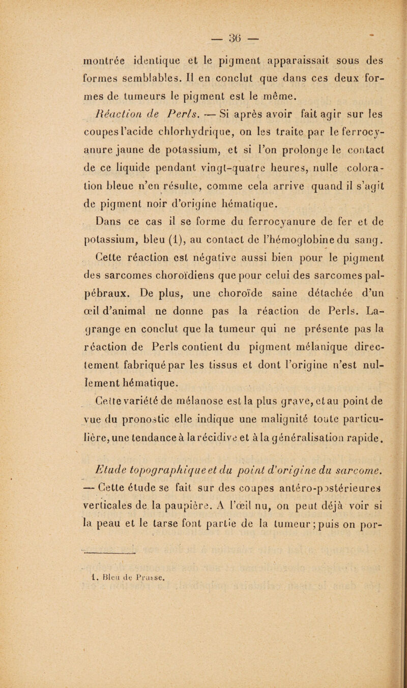 montrée identique et le pigment apparaissait sous des formes semblables. Il en conclut que dans ces deux for¬ mes de tumeurs le pigment est le même. Réaction de Péris. — Si après avoir fait agir sur les coupes l’acide chlorhydrique, on les traite par le ferrocy- anure jaune de potassium, et si l’on prolonge le contact de ce liquide pendant vingt-quatre heures, nulle colora¬ tion bleue n’en résulte, comme cela arrive quand il s’agit de pigment noir d’origine hématique. Dans ce cas il se forme du ferrocyanure de fer et de potassium, bleu (1), au contact de l’hémoglobine du sang. Cette réaction est négative aussi bien pour le pigment des sarcomes choroïdiens que pour celui des sarcomes pal¬ pébraux. De plus, une choroïde saine détachée d’un œil d’animal ne donne pas la réaction de Péris. La¬ grange en conclut que la tumeur qui ne présente pas la réaction de Péris contient du pigment mélanique direc¬ tement fabriqué par les tissus et dont l’origine n’est nul¬ lement hématique. Cette variété de mélanose est la plus grave, ctau point de vue du pronostic elle indique une malignité toute particu¬ lière, une tendance à larécidive et à la généralisation rapide. Etude topographique et du point d’origine du sarcome. — Cette étude se fait sur des coupes antéro-pnstérieures verticales de la paupière. A l’œil nu, on peut déjà voir si la peau et le tarse font partie de la tumeur;puis on por- 1. Bleu de Prutse. \