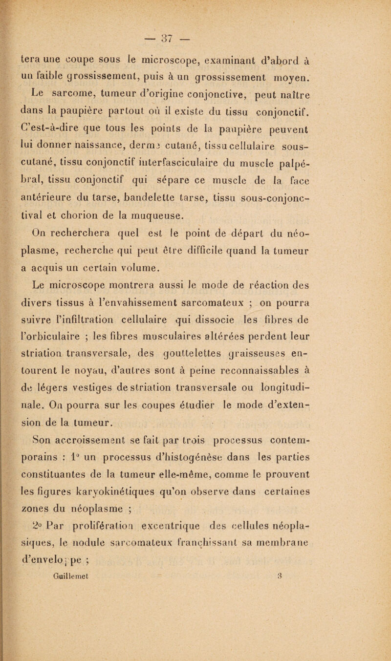 tera une coupe sous le microscope, examinant d’abord à un laible grossissement, puis à un grossissement moyen. Le sarcome, tumeur d’origine conjonctive, peut naître dans la paupière partout où il existe du tissu conjonctif. G est-à-dire gue tous les points de la paupière peuvent lui donner naissance, derme cutané, tissu cellulaire sous- cutané, tissu conjonctif interfasciculaire du muscle palpé¬ bral, tissu conjonctif qui sépare ce muscle de la face antérieure du tarse, bandelette tarse, tissu sous-conjonc¬ tival et chorion de la muqueuse. On recherchera quel est le point de départ du néo¬ plasme, recherche qui peut être difficile quand la tumeur a acquis un certain volume. Le microscope montrera aussi Je mode de réaction des divers tissus à l’envahissement sarcomateux ; on pourra suivre l’infiltration cellulaire qui dissocie les fibres de l’orbiculaire ; les fibres musculaires altérées perdent leur striation transversale, des gouttelettes graisseuses en¬ tourent le noyau, d’autres sont à peine reconnaissables à de légers vestiges de striation transversale ou longitudi¬ nale. On pourra sur les coupes étudier le mode d’exten¬ sion de la tumeur. Son accroissement se fait par trois processus contem¬ porains : 1° un processus d’histogénèse dans les parties constituantes de la tumeur elle-même, comme le prouvent les figures karyokinétiques qu’on observe dans certaines zones du néoplasme ; 2° Par prolifération excentrique des cellules néopla¬ siques, le nodule sarcomateux franchissant sa membrane d’enveloppe ; Guillemet 3