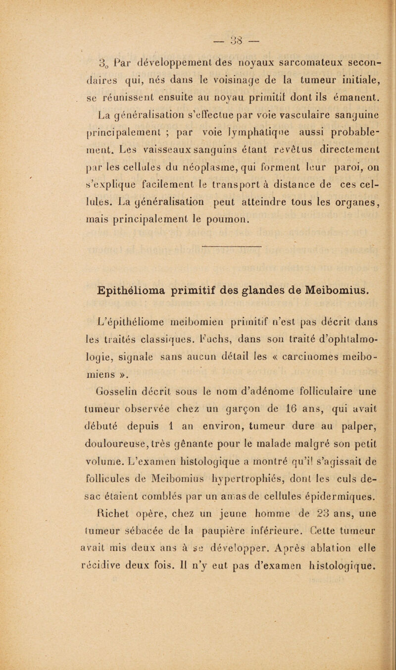 30 Par développement des noyaux sarcomateux secon¬ daires qui, nés dans le voisinage de la tumeur initiale, se réunissent ensuite au noyau primitif dont ils émanent. La généralisation s’effectue par voie vasculaire sanguine principalement ; par voie lymphatique aussi probable¬ ment. Les vaisseaux sanguins étant revêtus directement par les cellules du néoplasme, qui forment leur paroi, on s’explique facilement le transport à distance de ces cel¬ lules. La généralisation peut atteindre tous les organes, mais principalement le poumon. Epithélioma primitif des glandes de Meibomius. L’épithéliome meibomien primitif n’est pas décrit dans les traités classiques. Luchs, dans son traité d’ophtalmo¬ logie, signale sans aucun détail les « carcinomes meibo¬ mien s ». Gosselin décrit sous le nom d’adénome folliculaire une tumeur observée chez un garçon de 16 ans, qui avait débuté depuis 1 an environ, tumeur dure au palper, douloureuse, très gênante pour le malade malgré son petit volume. L’examen histologique a montré qu’i! s’agissait de follicules de Meibomius hypertrophiés, dont les culs de- sac étaient comblés par un amas de cellules épidermiques. Richet opère, chez un jeune homme de 23 ans, une tumeur sébacée de la paupière inférieure. Cette tumeur avait mis deux ans à se développer. Après ablation elle récidive deux fois. Il n’y eut pas d’examen histologique.
