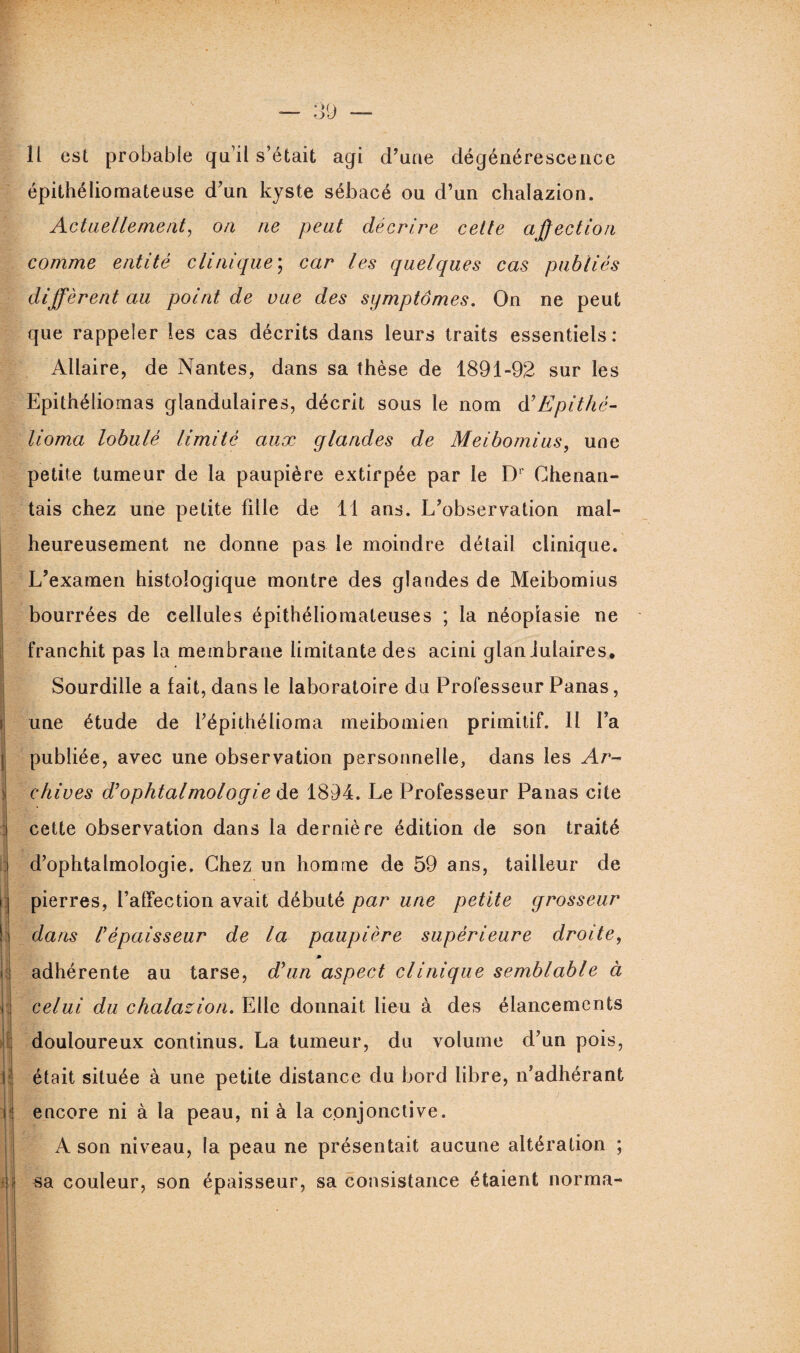 il est probable qu’il s’était agi d’une dégénérescence épithéliomateuse d’un kyste sébacé ou d’un chalazion. Actuellement, on ne peut décrire cette affection comme entité clinique; car les quelques cas publiés diffèrent au point de vue des symptômes. On ne peut que rappeler les cas décrits dans leurs traits essentiels: Allaire, de Nantes, dans sa thèse de 1891-92 sur les Epithéliomas glandulaires, décrit sous le nom à'Epithé- tioma lobulé limité aux glandes de Meibomius, une petite tumeur de la paupière extirpée par le Dr Ghenan- tais chez une petite fdle de 11 ans. L’observation mal¬ heureusement ne donne pas le moindre détail clinique. L’examen histologique montre des glandes de Meibomius bourrées de cellules épithéliomateuses ; la néoplasie ne franchit pas la membrane limitante des acini glaniulaires, Sourdille a fait, dans le laboratoire du Professeur Panas, une étude de l’épithélioma meibomien primitif. Il l’a publiée, avec une observation personnelle, dans les Ar¬ chives d'ophtalmologie de 1894. Le Professeur Panas cite i cette observation dans la dernière édition de son traité j d’ophtalmologie. Chez un homme de 59 ans, tailleur de i j pierres, l’affection avait débuté par une petite grosseur I dans l'épaisseur de la paupière supérieure droite, » < adhérente au tarse, d'un aspect clinique semblable à h rj celui du chalazion. Elle donnait lieu à des élancements douloureux continus. La tumeur, du volume d’un pois, U était située à une petite distance du bord libre, n’adhérant i ; encore ni à la peau, ni à la conjonctive. A son niveau, la peau ne présentait aucune altération ; • j sa couleur, son épaisseur, sa consistance étaient norma- i