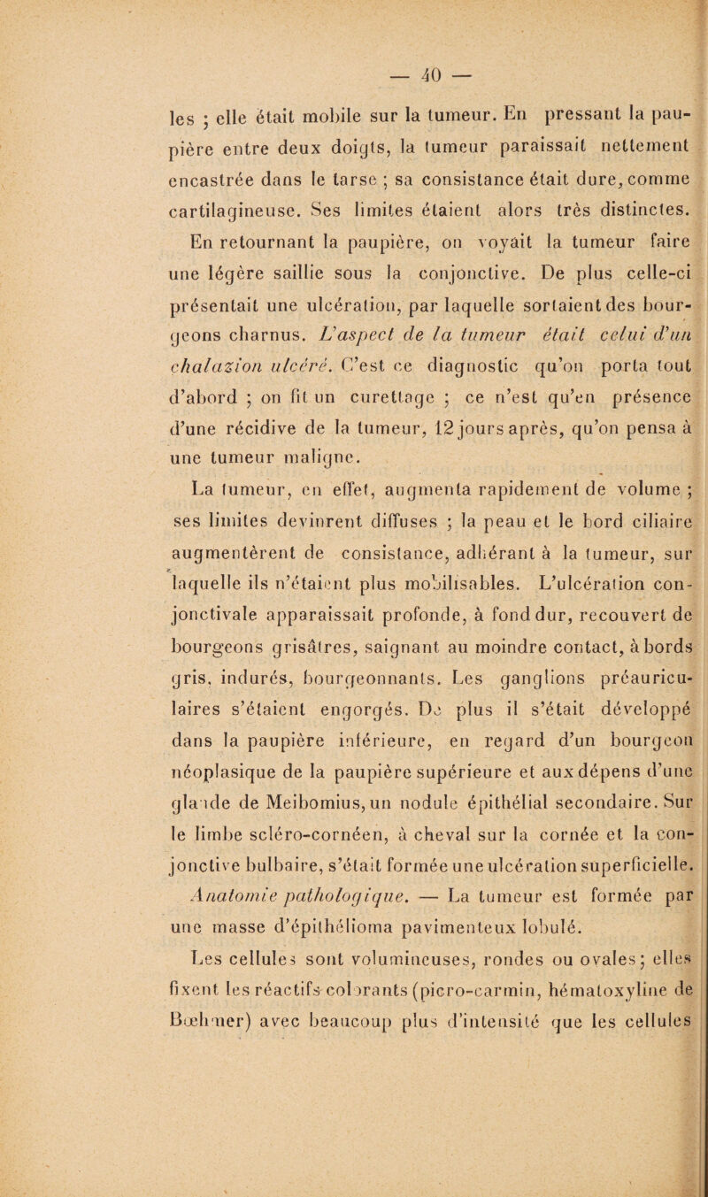les ; elle était mobile sur la tumeur. En pressant la pau¬ pière entre deux doigts, la tumeur paraissait nettement encastrée dans le tarse ; sa consistance était dure, comme cartilagineuse. Ses limites étaient alors très distinctes. En retournant la paupière, on voyait la tumeur faire une légère saillie sous la conjonctive. De plus celle-ci présentait une ulcération, par laquelle sortaient des bour¬ geons charnus. Laspect de la tumeur était celui d'un çhalazion ulcéré. C’est ce diagnostic qu’on porta tout d’abord ; on fit un curettage ; ce n’est qu’en présence d’une récidive de la tumeur, 12 jours après, qu’on pensa à une tumeur maligne. La tumeur, en effet, augmenta rapidement de volume ; ses limites devinrent diffuses ; la peau et le bord ciliaire augmentèrent de consistance, adhérant à la tumeur, sur laquelle ils n’étaient plus mobilisables. L’ulcération con¬ jonctivale apparaissait profonde, à fond dur, recouvert de bourgeons grisâtres, saignant au moindre contact, abords gris, indurés, bourgeonnants. Les ganglions préauricu¬ laires s’étaient engorgés. De plus il s’était développé dans la paupière inférieure, en regard d’un bourgeon néoplasique de la paupière supérieure et aux dépens d’une glande de Meibomius,un nodule épithélial secondaire. Sur le limbe scléro-cornéen, à cheval sur la cornée et la con¬ jonctive bulbaire, s’était formée une ulcération superficielle. Anatomie pathologique. — La tumeur est formée par une masse d’épithélioma pavimenteux lobulé. Les cellules sont volumineuses, rondes ou ovales; elles fixent les réactifs colorants (picro-carmin, hématoxyline de Bœhmer) avec beaucoup plus d’intensité que les cellules