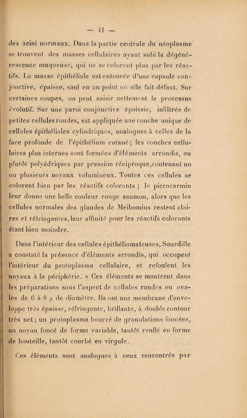 des acirii normaux. Dans la partie centrale du néoplasme se trouvent des masses cellulaires ayant subi la dégéné¬ rescence muqueuse, qui ne se colorent plus parles réac¬ tifs. La masse épithéliale est entourée d’une capsule con¬ jonctive, épaisse, sauf en un point où elle fait défaut. Sur certaines coupes, on peut saisir nettement le processus évolutif. Sur une paroi conjonctive épaissie, infiltrée de petites cellules rondes, est appliquée une couche unique de cellules épithéliales cylindriques, analogues à celles de la face profonde de l’épithélium cutané; les couches cellu¬ laires plus internes sont formées d’éléments arrondis, ou plutôt polyédriques par pression réciproque,contenant un ou plusieurs noyaux volumineux. Toutes ces cellules se | colorent bien par les réactifs colorants ; le picrocarmin Ileur donne une belle couleur rouge saumon, alors que les cellules normales des glandes de Meibomius restent clai- | res et réfringentes, leur affinité pour les réactifs colorants étant bien moindre. Dans l’intérieur des cellules épithéliomateuses, Sourdille a constaté la présence d’éléments arrondis, qui occupent ] l’intérieur du protoplasma cellulaire, et refoulent les noyaux à la périphérie. « Ces éléments se montrent dans les préparations sous l’aspect de cellules rondes ou ova¬ les de 6 à 8 \x de diamètre. Ils ont une membrane d’enve¬ loppe très épaisse, réfringente, brillante, à double contour très net; un protoplasma bourré de granulations foncées, i un noyau foncé de forme variable, tantôt renflé en forme |! de bouteille, tantôt courbé en virgule, 1 Ces éléments sont analogues à ceux rencontrés par 11 || ' ' 1