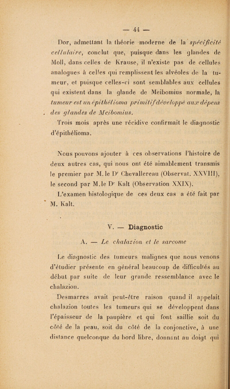 Dor, admettant la théorie moderne de la spécificité cellulaire, conclut que, puisque dans les glandes de Moll, dans celles de Krause, il n’existe pas de cellules analogues à celles qui remplissent les alvéoles de la tu¬ meur, et puisque celles-ci sont semblables aux cellules qui existent dans la glande de Meibomius normale, la tumeur est un épithélioma primitif développé aux dépens , des glandes de Meibomius. Trois mois après une récidive confirmait le diagnostic d’épithélioma. Nous pouvons ajouter à ces observations l’histoire de deux autres cas, qui nous ont été aimablement transmis le premier par M. le Dr Chevallereau (Observât. XXVIII), le second par M.le Dr Kalt (Observation XXIX). L’examen histologique de ces deux cas a été fait par M. Kalt. V. — Diagnostic A. — Le chalazion et le sarcome Le diagnostic des tumeurs malignes que nous venons d’étudier présente en général beaucoup de difficultés au début par suite de leur grande ressemblance avec le chalazion. Desmarres avait peut-être raison quand il appelait chalazion toutes les tumeurs qui se développent dans l’épaisseur de la paupière et qui font saillie soit du côté de la peau, soit du côté de la conjonctive, à une distance quelconque du bord libre, donnant au doigt qui