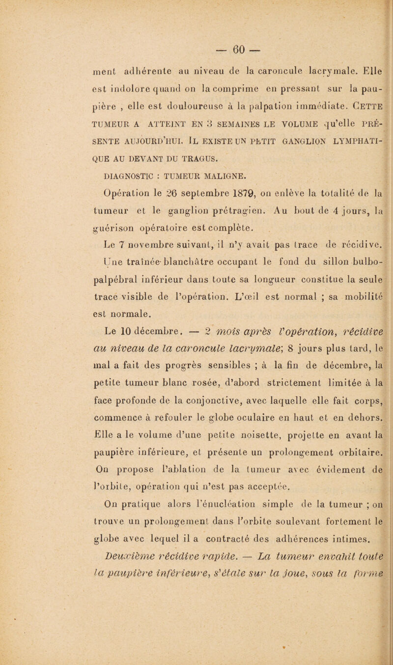 ment adhérente au niveau de la caroncule lacrymale. Elle est indolore quand on la comprime en pressant sur la pau¬ pière , elle est douloureuse à la palpation immédiate. Cette TUMEUR A ATTEINT EN 3 SEMAINES LE VOLUME qu’elle PRÉ¬ SENTE AUJOURD’HUI. IL EXISTE UN PETIT GANGLION LYMPHATI¬ QUE AU DEVANT DU TRAGUS. DIAGNOSTIC : TUMEUR MALIGNE. Opération le 26 septembre 1879, on enlève la totalité de la tumeur et le ganglion prétragien. Au bout de 4 jours, la guérison opératoire est complète. Le 7 novembre suivant, il n’y avait pas trace de récidive. Une traînée-blanchâtre occupant le fond du sillon bulbo- palpébral inférieur dans toute sa longueur constitue la seule trace visible de l’opération. L’œil est normal ; sa mobilité est normale. Le 10 décembre. — 2 mois apres Vopération, récidive au niveau de la caroncule lacrymale; 8 jours plus tard, le mal a fait des progrès sensibles ; à la fin de décembre, la petite tumeur blanc rosée, d’abord strictement limitée à la face profonde de la conjonctive, avec laquelle elle fait corps, commence à refouler le globe oculaire en haut et en dehors. Elle a le volume d’une petite noisette, projette en avant la paupière inférieure, et présente un prolongement orbitaire. On propose l’ablation de la tumeur avec évidement de l’orbite, opération qui n’est pas acceptée. On pratique alors l’énucléation simple de la tumeur ; on trouve un prolongement dans l’orbite soulevant fortement le globe avec lequel il a contracté des adhérences intimes. Deuxieme récidive rapide. — La tumeur envahit toute la paupière inférieure, s'étale sur la: joue, sous la forme