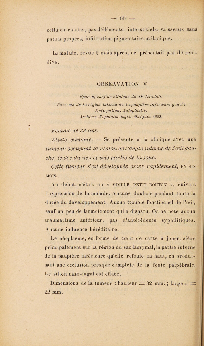 cellules rondes, pas d’élémeuts interstitiels, vaisseaux sans parois propres, infiltration pigmentaire mélanique. La malade, revue 2 mois après, ne présentait pas de réci¬ dive . OBSERVATION V Eperon, chef de clinique du Dc Landolt. Sarcome de la région interne de la paupière inférieure gauche Extirpation. Autoplastie. Archives d’ophtalmologie. Mai-juin 1883. Femme de 32 ans. Etude clinique. — Se présente à la clinique avec une tumeur occupant la région de l’angle interne de Vœil gau¬ che, le dos du nez et une partie de la joue. Cette tumeur s’est développée assez rapidement, ex six MOIS. Au début, c’était un « SIMPLE PETIT BOUTON », suivant l’expression de la malade. Aucune douleur pendant toute la durée du développement. Aucun trouble fonctionnel de l’œil, sauf un peu de larmoiement qui a disparu. On ne note aucun traumatisme antérieur, pas d’antécédents syphilitiques. Aucune influence héréditaire. Le néoplasme, en forme de cœur de carte à jouer, siège principalement sur la région du sac lacrymal, la partie interne de la paupière inférieure qu’elle refoule en haut, en produi¬ sant une occlusion presque complète de la fente palpébrale. Le sillon naso-jugal est effacé. Dimensions de la tumeur : hauteur = 32 mm. ; largeur rr 32 mm.