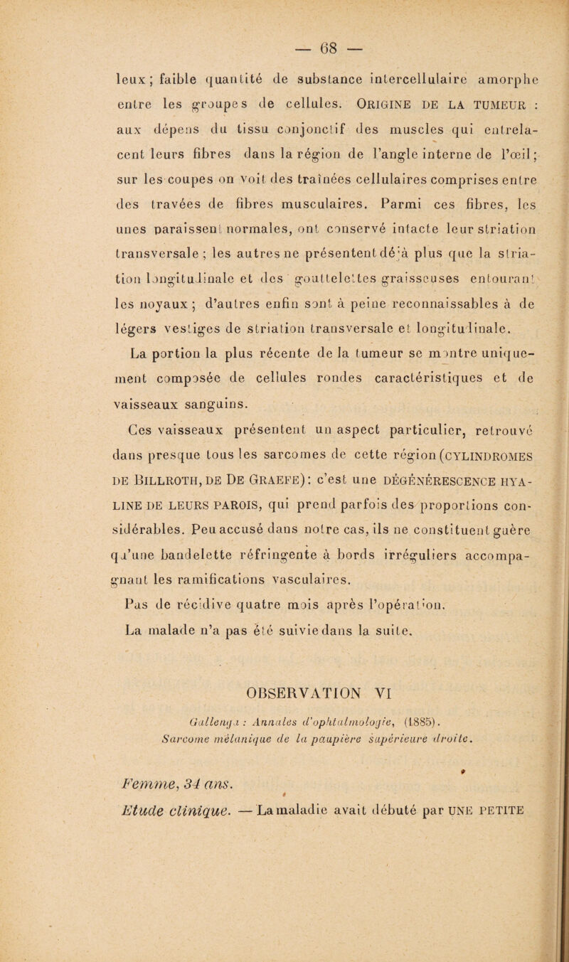 leux; faible quantité de substance intercellulaire amorphe entre les groupes de cellules. ORIGINE DE LA TUMEUR : aux dépens du tissu conjonctif des muscles qui entrela¬ cent leurs fibres dans la région de l’angle interne de l’œil ; sur les coupes on voit des traînées cellulaires comprises entre des travées de fibres musculaires. Parmi ces fibres, les unes paraissent normales, ont conservé intacte leur striation transversale; les autres ne présentent dé;à plus que la stria¬ tion longitudinale et des gouttelettes graisseuses entourant les noyaux; d’autres enfin sont à peine reconnaissables à de légers vestiges de striation transversale et longitudinale. La portion la plus récente de la tumeur se montre unique¬ ment composée de cellules rondes caractéristiques et de vaisseaux sanguins. Ces vaisseaux présentent un aspect particulier, retrouvé dans presque tous les sarcomes de cette région (cylindromes de Billroth,de De Graefe): c’est une dégénérescence hya¬ line DE leurs parois, qui prend parfois des proportions con¬ sidérables. Peu accusé dans notre cas, ils ne constituent guère qu’une bandelette réfringente à bords irréguliers accompa¬ gnant les ramifications vasculaires. Pas de récidive quatre mois après l’opératoon. La malade n’a pas été suivie dans la suite. OBSERVATION VI Galle tupi : Annales d’ophtalmologie, (1885). Sarcome mélanique de la paupière supérieure droite. 0 Femme, 34 ans. * Etude clinique. —Lamaladie avait débuté par UNE PETITE