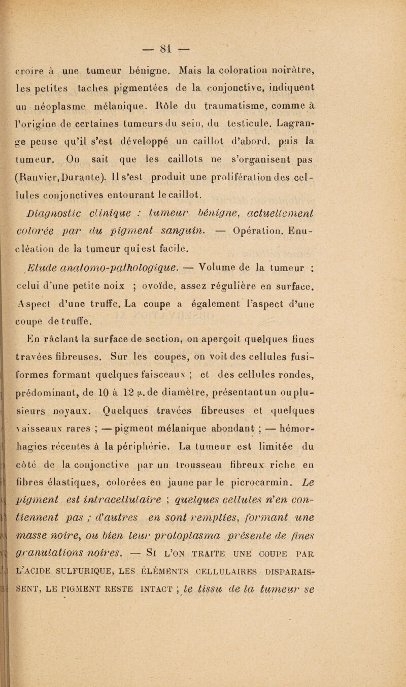 ! ; | r i ;l i; fs| |i| 1 A H croire à une tumeur bénigne. Mais la coloration noirâtre, les petites taches pigmentées de la conjonctive, indiquent un néoplasme mélanique. Rôle du traumatisme, comme à l’origine de certaines tumeurs du sein, du testicule. Lagran¬ ge pense qu’il s’est développé un caillot d’abord, puis la tumeur. On sait que les caillots ne s’organisent pas (Ranvier,Durante). 11 s’est produit une prolifération des cel¬ lules con jonctives entourant le caillot. Diagnostic clinique : tumeur bénigne, actuellement colorée par du pigment sanguin. — Opération. Enu¬ cléation de la tumeur qui est facile. Etude anatomo-pathologique. — Volume de la tumeur : celui d’une petite noix ; ovoïde, assez régulière en surface. Aspect d’une truffe. La coupe a également l’aspect d’une coupe de truffe. En raclant la surface de section, on aperçoit quelques fines travées fibreuses. Sur les coupes, on voit des cellules fusi¬ formes formant quelques faisceaux ; et des cellules rondes, prédominant, de 10 à 12 n. de diamètre, présentant un ou plu¬ sieurs noyaux. Quelques travées fibreuses et quelques vaisseaux rares ; —pigment mélanique abondant ; — hémor- hagies récentes à la périphérie. La tumeur est limitée du côte de la conjonctive par un trousseau fibreux riche en fibres élastiques, colorées en jaune par le picrocarmin. Le pigment est intracellulaire ; quelques cellules n'en con¬ tiennent pas ; d'autres en sont remplies, formant une masse noire, ou bien leur protoplasma présente de fines granulations noires. — Si l’on traite une coupe par L’ACIDE SULFURIQUE, LES ÉLÉMENTS CELLULAIRES DISPARAIS¬ SENT, le pigment reste intact ; le tissu de la tumeur se ’ r