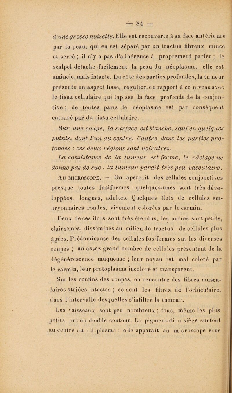 d'une grosse noisette. Elle est recouverte à sa face antérieure par la peau, qui en est séparé par un tract us fibreux mince et serré ; il n’y a pas d’adhérence à proprement parler ; le scalpel détache facilement la peau du néoplasme, elle est amincie, mais intacte. Du côté des parties profondes, la tumeur présente un aspect lisse, régulier, en rapport à ce niveauavec le tissu cellulaire qui tap sse la face profonde de la conjon- tive ; de toutes parts le néoplasme est par conséquent entouré par du tissu cellulaire. Sur une coupe, la surface est blanche, sauf en quelques points, dont l'un au centre, l'autre dans les parties pro¬ fondes : ces deux régions sont noirâtres. La consistance de la tumeur est ferme, le raclage ne donne pas de suc : la tumeur paraît très peu vasculaire. Au MICROSCOPE. — On aperçoit des cellules conjonctives presque toutes fusiformes ; quelques-unes sont très déve¬ loppées, longues, adultes. Quelques îlots de cellules em¬ bryonnaires rondes, vivement colorées par le carmin. Deux de ces îlots sont très étendus,, les autres sont petits, clairsemés, disséminés au milieu de tractus de cellules plus âgées. Prédominance des cellules fusiformes sur les diverses coupes ; un assez grand nombre de cellules présentent de la dégénérescence muqueuse ; leur noyau est mal coloré par le carmin, leur protoplasma incolore et transparent. Sur les confins des coupes, on rencontre des fibres muscu¬ laires striées intactes ; ce sont les fibres de l’orbiculaire, dans l’intervalle desquelles s’infiltre la tumeur. Les vaisseaux sont peu nombreux ; tous, même les plus petits, ont un double contour. La pigmentation siège surtout au centre élu i é qjlasme ; elle apparaît au microscope sous