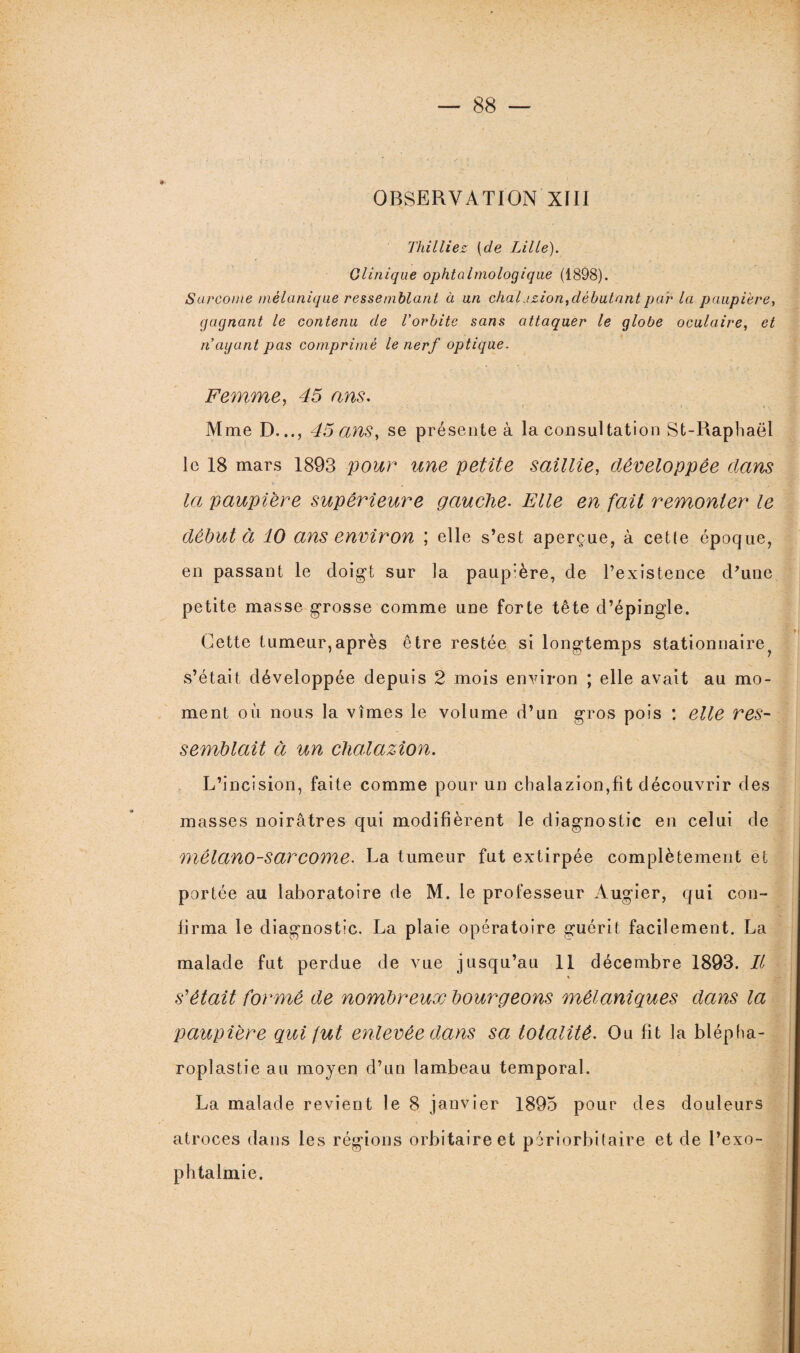 OBSERVATION XIII Titilliez [de Lille). Clinique ophtalmologique (1898). Sarcome mélanique ressemblant à un chalazion, débutant par la paupi 'ere, gagnant le contenu de l'orbite sans attaquer le globe oculaire, et n'ayant pas comprimé le nerf optique. Femme, 45 ans. Mme D..., 45 ans, se présente à la consultation St-Raphaël le 18 mars 1893 pour une petite saillie, développée dans la paupière supérieure gauche. Elle en fait remonter le débuta 10 ans environ ; elle s’est aperçue, à cette époque, en passant le doigt sur la paup'ère, de l’existence d'une petite masse grosse comme une forte tête d’épingle. Cette tumeur,après être restée si longtemps stationnaire^ s’était développée depuis 2 mois environ ; elle avait au mo¬ ment où nous la vîmes le volume d’un gros pois : elle res¬ semblait à un chalazion. L’incision, faite comme pour un chalazion,fit découvrir des masses noirâtres qui modifièrent le diagnostic en celui de mêlano-sarcome. La tumeur fut extirpée complètement et portée au laboratoire de M. le professeur Augier, qui con¬ firma le diagnostic. La plaie opératoire guérit facilement. La malade fut perdue de vue jusqu’au 11 décembre 1893. Il s'était formé de nombreux bourgeons mélaniques dans la paupière qui fut enlevée dans sa totalité. Ou fit la blépha¬ roplastie au moyen d’un lambeau temporal. La malade revient le 8 janvier 1895 pour des douleurs atroces dans les régions orbitaire et périorbitaire et de l’exo¬ phtalmie.