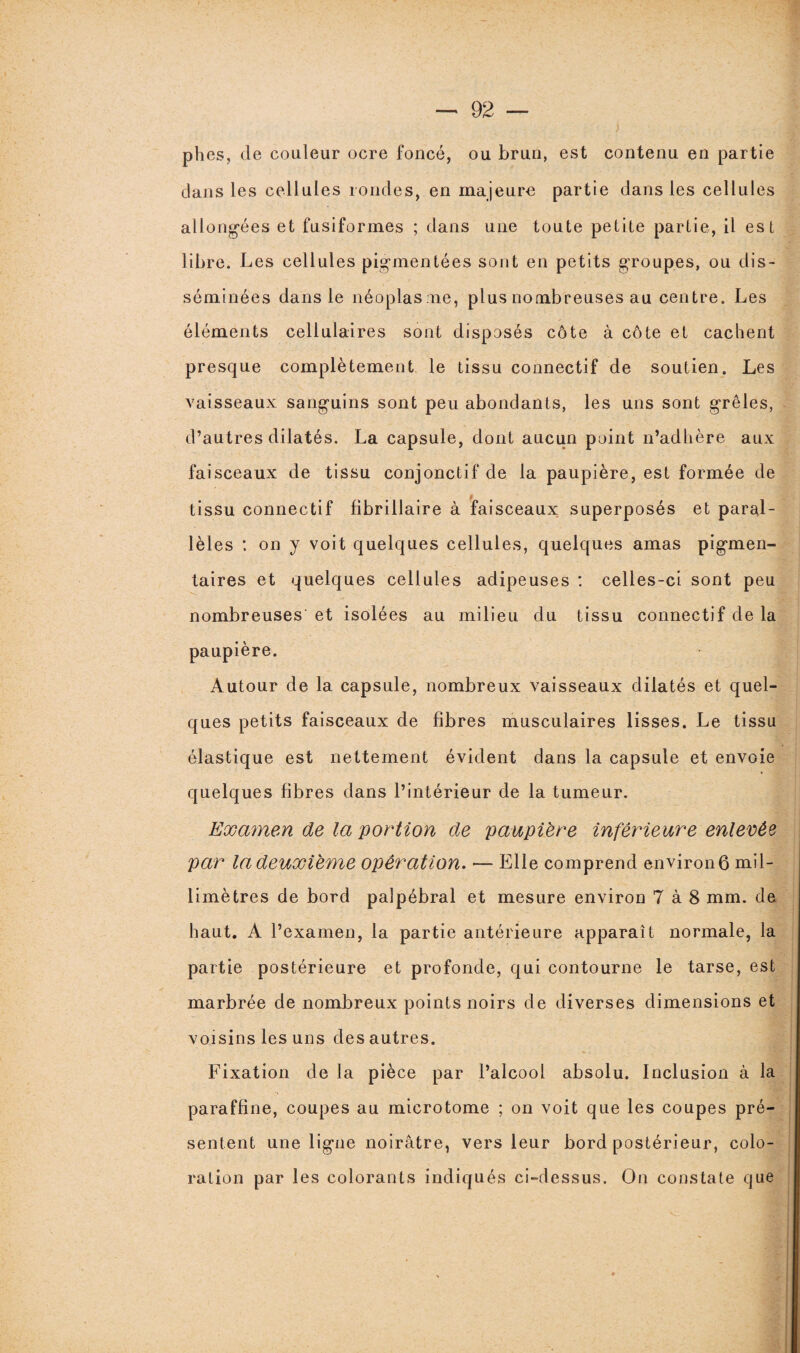 plies, de couleur ocre foncé, ou brun, est contenu en partie clans les cellules rondes, en majeure partie dans les cellules allongées et fusiformes ; dans une toute petite partie, il est libre. Les cellules pigmentées sont en petits groupes, ou dis¬ séminées dans le néoplasme, plus nombreuses au centre. Les éléments cellulaires sont disposés côte à côte et cachent presque complètement le tissu connectif de soutien. Les vaisseaux sanguins sont peu abondants, les uns sont grêles, d’autres dilatés. La capsule, dont aucun point n’adhère aux faisceaux de tissu conjonctif de la paupière, est formée de t tissu connectif fibrillaire à faisceaux superposés et paral¬ lèles : on y voit quelques cellules, quelques amas pigmen¬ taires et quelques cellules adipeuses : celles-ci sont peu nombreuses et isolées au milieu du tissu connectif de la paupière. Autour de la capsule, nombreux vaisseaux dilatés et quel¬ ques petits faisceaux de fibres musculaires lisses. Le tissu élastique est nettement évident dans la capsule et envoie quelques fibres dans l’intérieur de la tumeur. Examen de la portion de paupière inférieure enlevée par la deuxième opération. — Elle comprend environ 6 mil¬ limètres de bord palpébral et mesure environ 7 à 8 mm. de haut. A l’examen, la partie antérieure apparaît normale, la partie postérieure et profonde, qui contourne le tarse, est marbrée de nombreux points noirs de diverses dimensions et voisins les uns des autres. Fixation de la pièce par l’alcool absolu. Inclusion à la paraffine, coupes au microtome ; on voit que les coupes pré¬ sentent une ligne noirâtre, vers leur bord postérieur, colo¬ ration par les colorants indiqués ci-dessus. On constate que