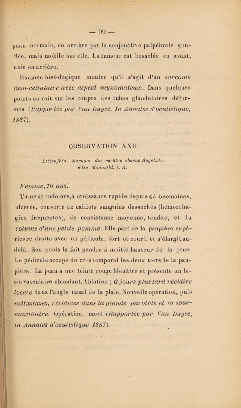 peau normale, en arrière par la conjonctive palpébrale gon- lice, mais mobile sur elle. La tumeur est bosselée en avant, unie en arrière. Examen histologique montre qu’il s’agit d’un sarcome fuso-cellulaire avec aspect myxomateux. Dans quelques points on voit sur les coupes des tubes glandulaires défor¬ més (Rapportée par Van Buyse. In Annales d'oculistique, 1887). > .. t * } OBSERVATION XXII LitienJ'eld. Sarkom des rechten oberne Augelids. Klin. Monastbl. f. A. Femme, 70 ans. Tumeur indolore,à croissance rapide depuis4à 6semaines, ulcérée, couverte de caillots sanguins desséchés (hémorrha¬ gies fréquentes), de consistance moyenne, tendue, et du volume (Tune petite pomme. Elle part de la paupière supé¬ rieure droite avec un pédicule, fort et court, et s’élargit au- delà. Son poids la fait pendre à moitié hauteur de la joue. Le pédicule occupe du côté temporal les deux tiers de la pau¬ pière. La peau a une teinte rouge bleuâtre et présente un la¬ cis vasculaire abondant. Ablation ; Q jours plus tard récidive locale dans l’angle nasal de la plaie. Nouvelle opération, puis métastases, récidives dans la glande parotide et la sous- maxillaire. Opération, mort (Rapportée par Van Buy se, in Annales d’oculistique 1887).