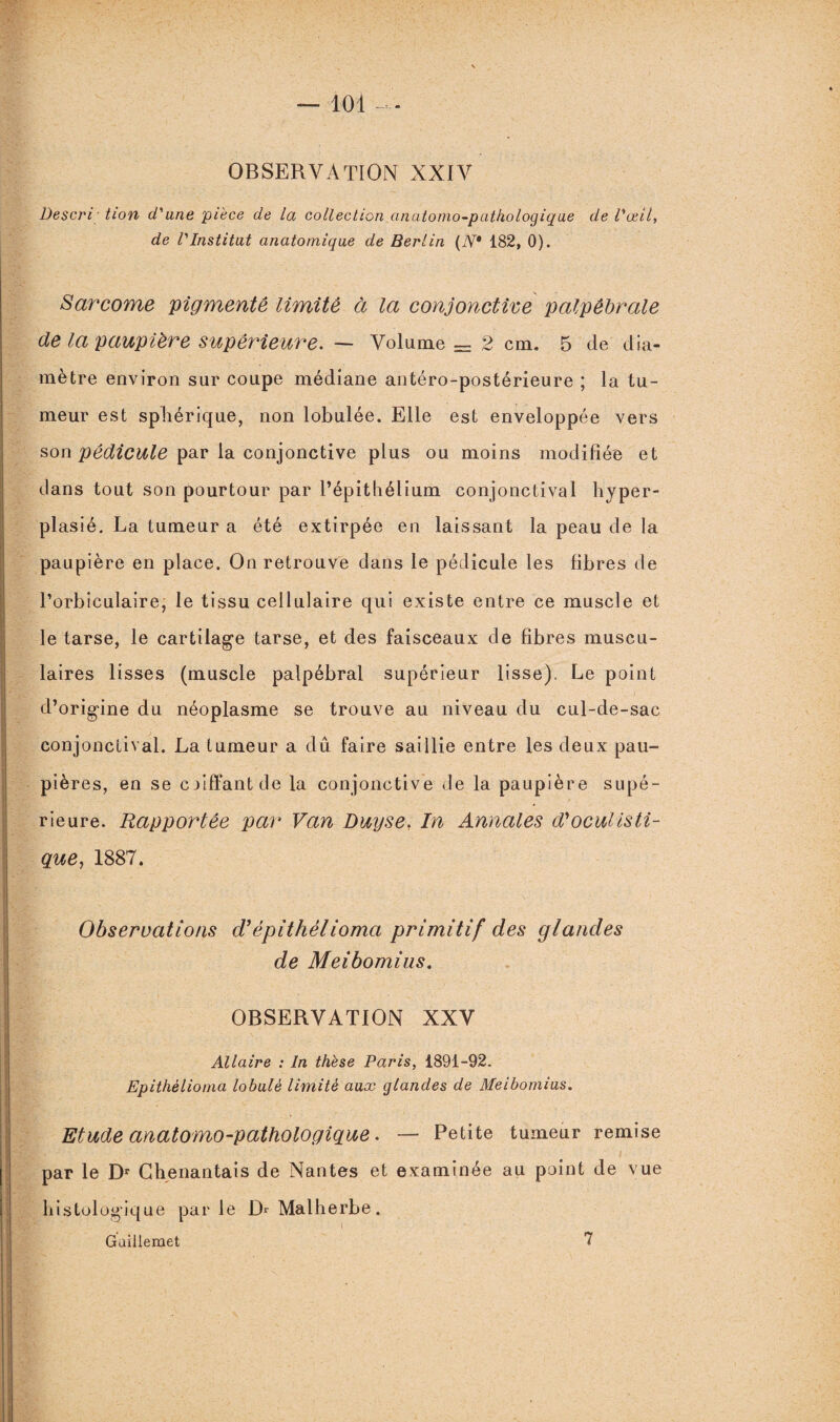 — loi OBSERVATION XXIV Descri tion d'une pièce de la collection anatomo-pathologique de l'œil, de l'Institut anatomique de Berlin (N* 182, 0). Sarcome pigmente limité à la conjonctive palpébrale (le la paupière supérieure. — Volume = 2 cm. 5 (le dia¬ mètre environ sur coupe médiane antéro-postérieure ; la tu¬ meur est sphérique, non lobulée. Elle est enveloppée vers son pédicule par la conjonctive plus ou moins modifiée et dans tout son pourtour par l’épithélium conjonctival hyper- plasié. La tumeur a été extirpée en laissant la peau de la paupière en place. On retrouve dans le pédicule les fibres de l’orbiculaire, le tissu cellulaire qui existe entre ce muscle et le tarse, le cartilage tarse, et des faisceaux de fibres muscu¬ laires lisses (muscle palpébral supérieur lisse). Le point d’origine du néoplasme se trouve au niveau du cul-de-sac conjonctival. La tumeur a dû faire saillie entre les deux pau¬ pières, en se coiffant de la conjonctive de la paupière supé¬ rieure. Rapportée par Van Duyse, In Annales d'oculisti¬ que, 1887. Observations d’épithélioma primitif des glandes de Meibomius. OBSERVATION XXV Allaire : In thèse Paris, 1891-92. Epithélioma lobule limité aux glandes de Meibomius. Etude anatomo-pathologique. — Petite tumeur remise i par le Dr Chenantais de Nantes et examinée au point de vue histologique parle D* Malherbe. Guillemet 7