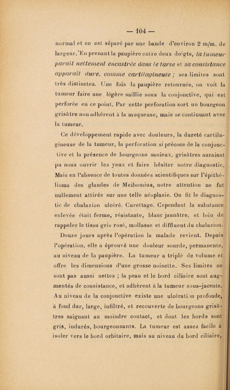 normal et en est séparé par une bande d’environ 2 m/m. de largeur.'En prenant la paupière entre deux do’gts, la tumeur paraît nettement encastrée dans le tarse et sa consistance apparaît dure, comme cartilagineuse / ses limites sont très distinctes. Une fois la paupière retournée, on voit la tumeur faire une légère saillie sous la conjonctive, qui est perforée en ce point. Par cette perforation sort un bourgeon grisâtre non adhérent à la muqueuse, mais se continuant avec la tumeur. Ce développement rapide avec douleurs, la dureté cartila¬ gineuse de la tumeur, la perforation si précoce de la conjonc¬ tive et la présence de bourgeons sanieux, grisâtres auraient pu nous ouvrir les yeux et faire hésiter notre diagnostic. Mais en l’absence de toutes données scientifiques sur l’épithé- lioma des glandes de Meibomius, notre attention ne fut nullement attirée sur une telle néoplasie. On fit le diagnos¬ tic de chalazion ulcéré. Curettage. Cependant la substance enlevée était ferme, résistante, blanc jaunâtre, et loin de rappeler le tissu gris rosé, mollasse et diftluent du chalazion. Douze jours après l’opération la malade revient. Depuis l’opération, elle a éprouvé une douleur sourde, permanente, au niveau de la paupière. La tumeur a triplé de volume et offre les dimensions d’une grosse noisette. Ses limites ne sont pas aussi nettes ; la peau et le bord ciliaire sont aug¬ mentés de consistance, et adhèrent à la tumeur sous-jacente. Au niveau de la conjonctive existe une ulcération profonde, à fond dur, large, infiltré, et recouverte de bourgeons grisâ¬ tres saignant au moindre contact, et dont les bords sont gris, indurés, bourgeonnants. La tumeur est assez facile à isoler vers le bord orbitaire, mais au niveau du bord ciliaire,