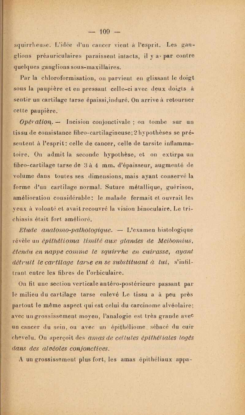 squirrheuse. L’idée d’un cancer vient à l’esprit. Les gan¬ glions préauriculaires paraissent intacts, il y a* par contre quelques ganglions sous-maxillaires. Par la chloroformisation, on parvient en glissant le doigt sous la paupière et en pressant celle-ci avec deux doigts à sentir un cartilage (arse épaissi,induré. On arrive à retourner cette paupière. Opération^. — Incision conjonctivale ; on tombe sur un tissu de consistance fibro-cartilagineuse;2hypothèses se pré¬ sentent à l’esprit: celle de cancer, celle de tarsite inflamma¬ toire. On admit la seconde hypothèse, et on extirpa un fibro-cartilage tarse de 3 à 4 mm. d’épaisseur, augmenté de volume dans toutes ses dimensions, mais ayant conservé la forme d’un cartilage normal. Suture métallique, guérison, amélioration considérable: le malade fermait et ouvrait les veux à volonté et avait recouvré la vision binoculaire. Le tri- kJ chiasis était fort amélioré. Etude anatomo-pathologique. — L’examen histologique révèle un èpithêlioma limité aux glandes de Meibomius, étendu en nappe comme le squirrhe en cuirasse, ayant détruit le cartilage tarse en se substituant à lui, s’infil¬ trant entre les fibres de l’orbiculaire. On fit une section verticale antéro-postérieure passant par le milieu du cartilage tarse enlevé Le tissu a à peu près partout le même aspect qui est celui du carcinome alvéolaire; avec un grossissement moyen, l’analogie est très grande avec un cancer du sein, ou avec un épithéliome sébacé du cuir chevelu. On aperçoit des amas de cellules épithéliales logés dans des alvéoles conjonctives. h un grossissement plus fort, les amas épithéliaux appa-