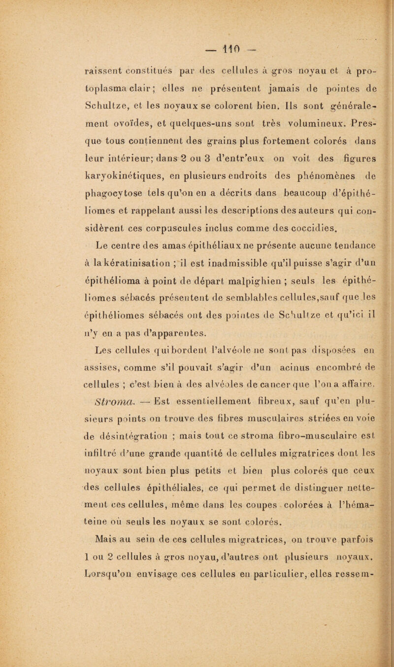 missent constitués par des cellules à gros noyau et à pro¬ toplasma clair ; elles ne présentent jamais de pointes de Schultze, et les noyaux se colorent bien. Ils sont générale¬ ment ovoïdes, et quelques-uns sont très volumineux. Pres¬ que tous contiennent des grains plus fortement colorés dans leur intérieur; dans 2 ou 3 d’entr’eux on voit des figures karyokinétiques, en plusieurs endroits des phénomènes de phagocytose tels qu’on en a décrits dans beaucoup d’épithé- liomes et rappelant aussi les descriptions des auteurs qui con¬ sidèrent ces corpuscules inclus comme des coccidies. Le centre des amas épithéliaux ne présente aucune tendance à la kératinisation ; il est inadmissible qu’il puisse s’agir d’un épithélioma à point de départ malpighien ; seuls les épithé- liomes sébacés présentent de semblables cellules,sauf que les épithéliomes sébacés ont des pointes de Schultze et qu’ici il n’y en a pas d’apparentes. Les cellules quibordent l’alvéole ne sont pas disposées en assises, comme s’il pouvait s’agir d’un acinus encombré de cellules ; c’est bien à des alvéoles de cancer que l’on a affaire. Stroma. —- Est essentiellement fibreux, sauf qu’en plu¬ sieurs points on trouve des fibres musculaires striées en voie de désintégration ; mais tout ce stroma fibro-musculaire est infiltré d’une grande quantité de cellules migratrices dont les noyaux sont bien plus petits et bien plus colorés que ceux des cellules épithéliales, ce qui permet de distinguer nette¬ ment ces cellules, même dans les coupes colorées à l’héma- teine où seuls les noyaux se sont colorés. Mais au sein de ces cellules migratrices, on trouve parfois 1 ou 2 cellules à gros noyau, d’autres ont plusieurs noyaux. Lorsqu’on envisage ces cellules en particulier, elles ressem-