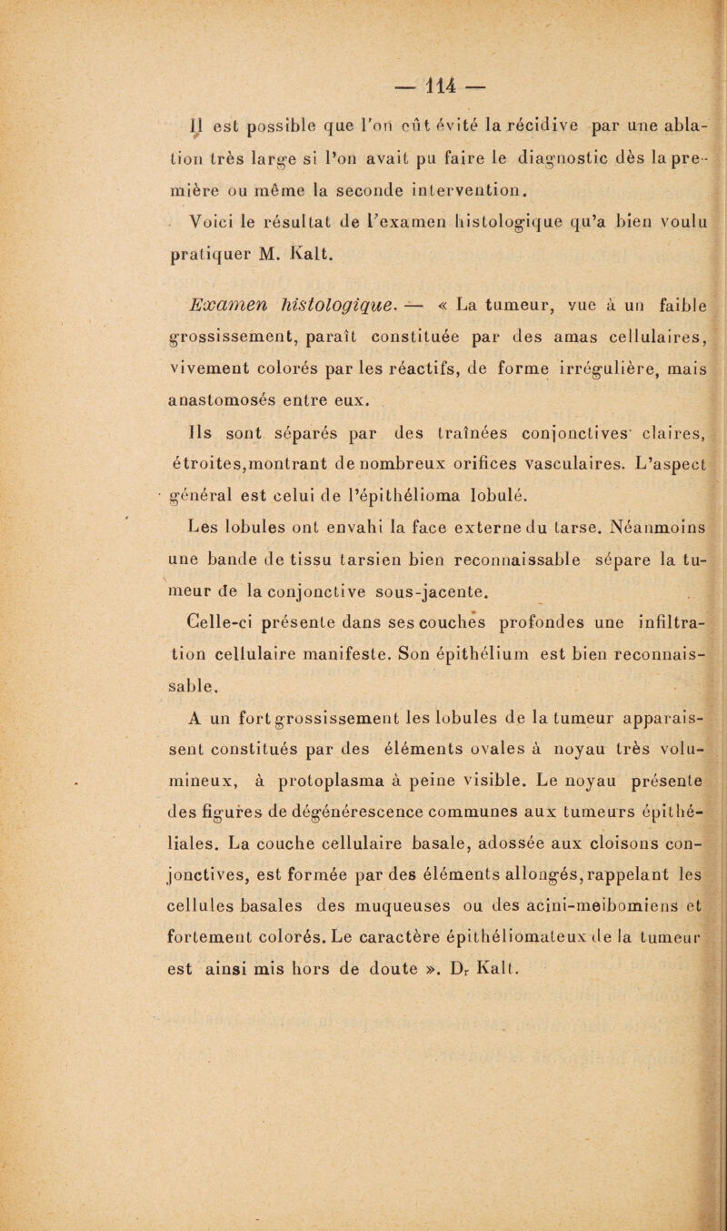 Il est possible que l’on eut évité la récidive par une abla¬ tion très large si l’on avait pu faire le diagnostic dès la pre¬ mière ou même la seconde intervention. Voici le résultat de l'examen histologique qu’a bien voulu pratiquer M. Kalt. Examen histologique. — « La tumeur, vue à un faible grossissement, paraît constituée par des amas cellulaires, vivement colorés par les réactifs, de forme irrégulière, mais anastomosés entre eux. Ils sont séparés par des traînées conjonctives' claires, étroites,montrant de nombreux orifices vasculaires. L’aspect général est celui de l’épithélioma Iobulé. Les lobules ont envahi la face externe du tarse. Néanmoins une bande de tissu tarsien bien reconnaissable sépare la tu¬ meur de la conjonctive sous-jacente. Celle-ci présente dans ses couches profondes une infiltra¬ tion cellulaire manifeste. Son épithélium est bien reconnais¬ sable. A un fort grossissement les lobules de la tumeur apparais¬ sent constitués par des éléments ovales à noyau très volu¬ mineux, à protoplasma à peine visible. Le noyau présente des figures de dégénérescence communes aux tumeurs épithé¬ liales. La couche cellulaire basale, adossée aux cloisons con¬ jonctives, est formée par des éléments allongés,rappelant les cellules basales des muqueuses ou des acini-meibomiens et fortement colorés. Le caractère épithéliomateux de la tumeur est ainsi mis hors de doute ». Dr Kalt.