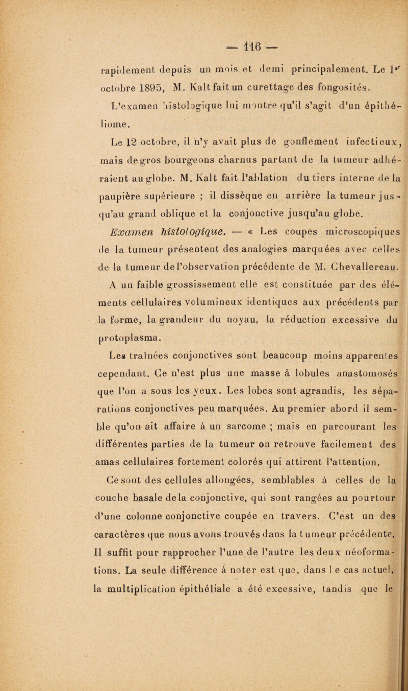 rapidement depuis un mois et demi principalement. Le l°r octobre 1895, M. Kaltfaitun curettage des fongosités. L’examen histologique lui montre qu’il s’agit d’un épithé- liome. Le 12 octobre, il n’y avait plus de gonflement infectieux, mais de gros bourgeons charnus partant de la tumeur adhé¬ raient au globe. M. Kalt fait l’ablation du tiers interne de la paupière supérieure ; il dissèque en arrière la tumeur jus - qu’au grand oblique et la conjonctive jusqu’au globe. Examen histologique. — « Les coupes microscopiques de la tumeur présentent des analogies marquées avec celles de la tumeur de l’observation précédente de M. G hevallereau. A un faible grossissement elle est constituée par des élé¬ ments cellulaires volumineux identiques aux précédents par la forme, la grandeur du noyau, la réduction excessive du protoplasma. Les traînées conjonctives sont beaucoup moins appareilles cependant. Ce n’est plus une masse à lobules anastomosés que l’on a sous les yeux. Les lobes sont agrandis, les sépa¬ rations conjonctives peu marquées. Au premier abord il sem¬ ble qu’on ait affaire à un sarcome ; mais en parcourant les différentes parties de la tumeur on retrouve facilement des amas cellulaires fortement colorés qui attirent l’attention. Ce sont des cellules allongées, semblables à celles de la couche basale delà conjonctive, qui sont rangées au pourtour d’une colonne conjonctive coupée en travers. C’est un des caractères que nous avons trouvés dans la tumeur précédente. Il suffit pour rapprocher l’une de l’autre les deux néoforma¬ tions. La seule différence à noter est que, dans 1 e cas actuel, la multiplication épithéliale a été excessive, tandis que le