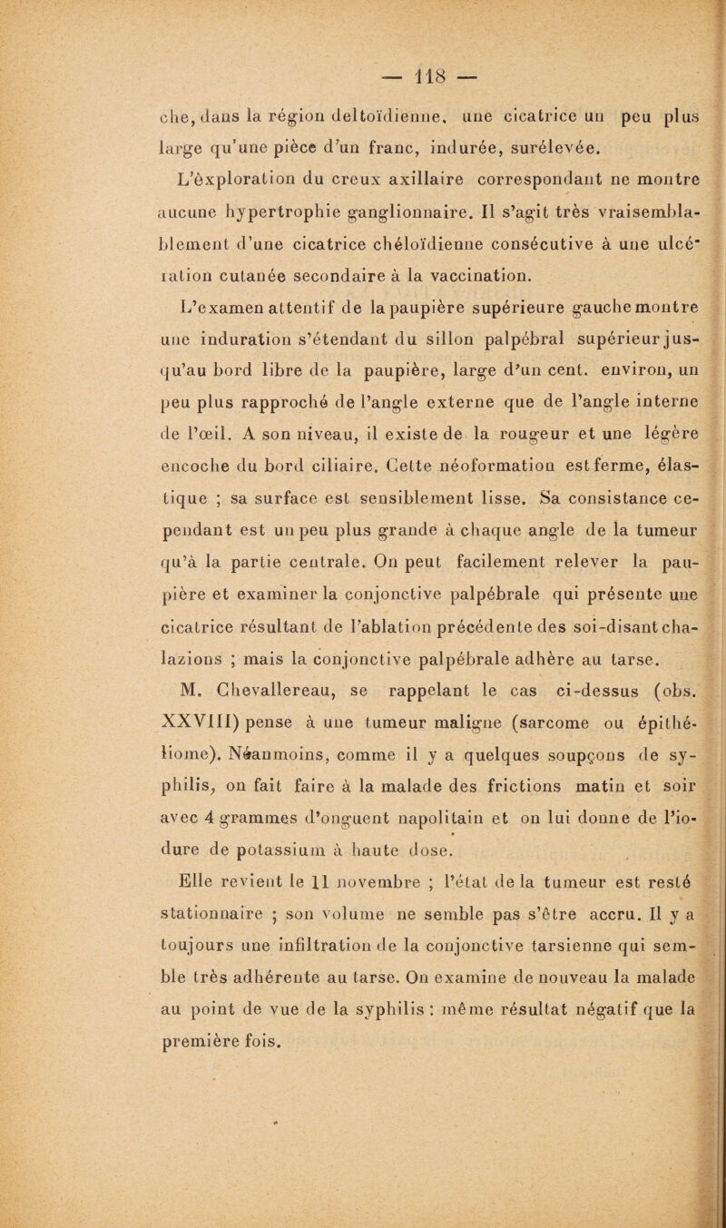 che, dans la région deltoïdienne, une cicatrice un peu plus large qu’une pièce d’un franc, indurée, surélevée. L’èxploration du creux axillaire correspondant ne montre aucune hypertrophie ganglionnaire. Il s’agit très vraisembla¬ blement d’une cicatrice chéloïdienne consécutive à une ulcé“ ration cutanée secondaire à la vaccination. L’examen attentif de la paupière supérieure gauche montre une induration s’étendant du sillon palpébral supérieur jus- qu’au bord libre de la paupière, large d’un cent, environ, un peu plus rapproché de l’angle externe que de l’angle interne de l’œil. A son niveau, il existe de la rougeur et une légère encoche du bord ciliaire. Cette néoformation est ferme, élas¬ tique ; sa surface est sensiblement lisse. Sa consistance ce¬ pendant est un peu plus grande à chaque angle de la tumeur qu’à la partie centrale. On peut facilement relever la pau¬ pière et examiner la conjonctive palpébrale qui présente une cicatrice résultant de l’ablation précédente des soi-disant cha- lazions ; mais la conjonctive palpébrale adhère au tarse. M. Chevallereau, se rappelant le cas ci-dessus (obs. XXVIII) pense aune tumeur maligne (sarcome ou épithé- liome). Néanmoins, comme il y a quelques soupçons de sy- philis^ on fait faire à la malade des frictions matin et soir avec 4 grammes d’onguent napolitain et on lui donne de l’io- « dure de potassium à haute dose. Elle revient le 11 novembre ; l’état delà tumeur est resté stationnaire ; son volume ne semble pas s’être accru. Il y a toujours une infiltration de la conjonctive tarsienne qui sem¬ ble très adhérente au tarse. On examine de nouveau la malade au point de vue de la syphilis : même résultat négatif que la première fois.