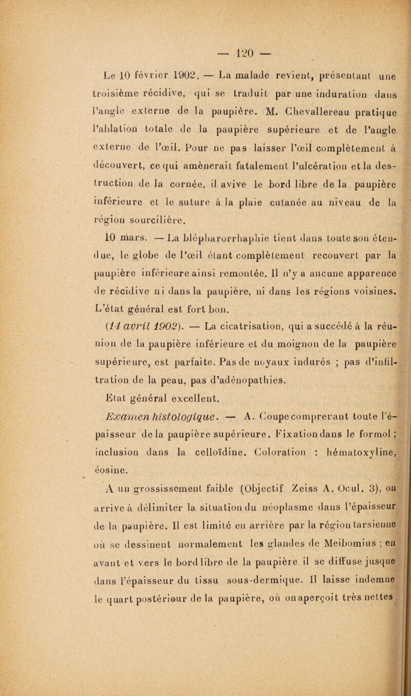 Le 10 février 1902. — La malade revient, présentant une troisième récidive, qui se traduit par une induration dans l’angle externe de la paupière. M. Chevallereau pratique l’ablation totale de la paupière supérieure et de l’angle externe de l’œil. Pour ne pas laisser l’œil complètement à découvert, ce qui amènerait fatalement l’ulcération et la des¬ truction de la cornée, il avive le bord libre de la paupière inférieure et le suture à la plaie cutanée au niveau de la région sourcilière. 10 mars. —La blépliarorrhapliie tient dans toute son éten¬ due, le globe de l’œil étant complètement recouvert par la paupière inférieure ainsi remontée. Il n’y a aucune apparence de récidive ni dans la paupière, ni dans les régions voisines. L’état général est fort bon. {14 avril 1902). — La cicatrisation, qui a succédé à la réu¬ nion de la paupière inférieure et du moignon de la paupière supérieure, est parfaite. Pas de noyaux indurés ; pas d’infil¬ tration de la peau, pas d’adénopathies. Etat général excellent. Examen histologique. — A. Coupe comprenant toute l’é¬ paisseur delà paupière supérieure. Fixationdans le formol; inclusion dans la celloïdine. Coloration : hématoxyline, éosine. A un grossissement faible (Objectif Zeiss A. Ocul. 3), ou arrive à délimiter la situation du néoplasme dans l’épaisseur de la paupière. Il est limité en arrière par la région tarsienne où se dessinent normalement les glandes de Meibomius ; en avant et vers le bord libre de la paupière il se diffuse jusque dans l’épaisseur du tissu sous-dermique. Il laisse indemne le quart postérieur de la paupière, où onaperçoit très nettes