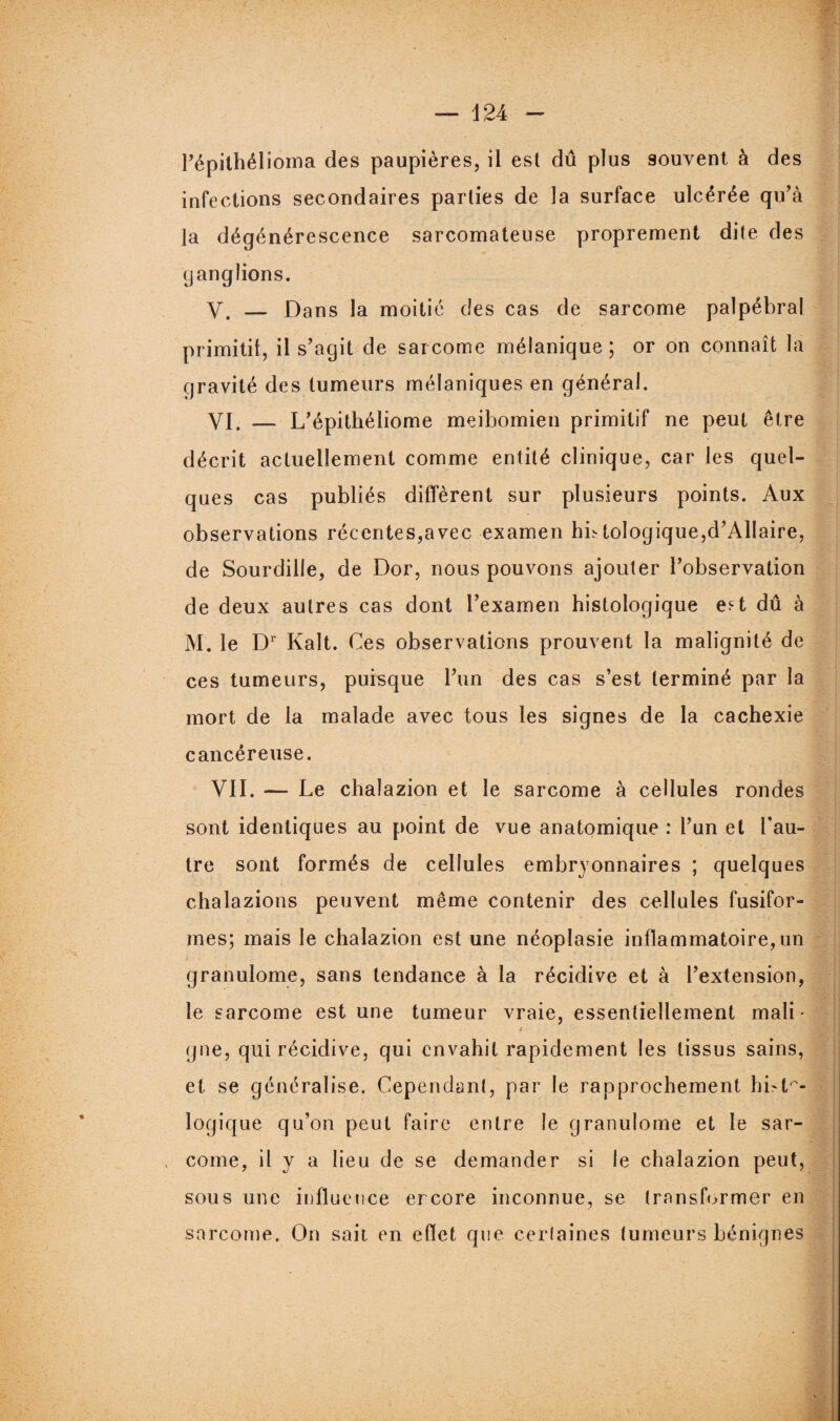 Pépithélioma des paupières, ii est dû plus souvent à des infections secondaires parties de la surface ulcérée qu’à la dégénérescence sarcomateuse proprement dite des ganglions. V. — Dans la moitié des cas de sarcome palpébral primitif, il s’agit de sarcome mélanique; or on connaît la gravité des tumeurs mélaniques en général. VI. — L’épithéliome meibomien primitif ne peut être décrit actuellement comme entité clinique, car les quel¬ ques cas publiés diffèrent sur plusieurs points. Aux observations récentes,avec examen hntologique,d’Allaire, de Sourdille, de Dor, nous pouvons ajouter l’observation de deux autres cas dont l’examen histologique est dû à M. le Dr Kalt. Ces observations prouvent la malignité de ces tumeurs, puisque l’un des cas s’est terminé par la mort de la malade avec tous les signes de la cachexie cancéreuse. VII. — Le chalazion et le sarcome à cellules rondes sont identiques au point de vue anatomique : l’un et Pau- tre sont formés de cellules embryonnaires ; quelques chalazions peuvent même contenir des cellules fusifor¬ mes; mais le chalazion est une néoplasie inflammatoire, un granulome, sans tendance à la récidive et à l’extension, le sarcome est une tumeur vraie, essentiellement mali - 4 gne, qui récidive, qui envahit rapidement les tissus sains, et se généralise. Cependant, par le rapprochement hi>il¬ logique qu’on peut faire entre le granulome et le sar¬ come, il y a lieu de se demander si le chalazion peut, sous une influence ercore inconnue, se transformer en sarcome. On sait en effet que certaines tumeurs bénignes