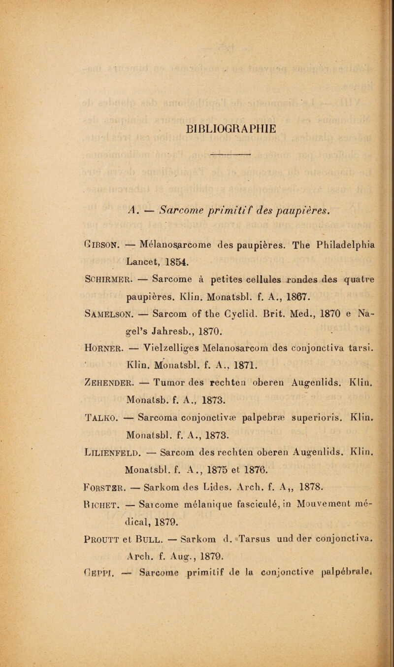 BIBLIOGRAPHIE A. — Sarcome primitif des paupières. CiBSON. —- Mélanos^rcome des paupières. The Philadelphia Lancet, 1854. SCHIRMER. — Sarcome à petites cellules rondes des quatre paupières. Klin. Monatsbl. f. A., 1867. Samelson. *— Sarcom of the Cyclid. Brit. Med., 1870 e Na- g'el’s Jahresb., 1870. HoRNER. —* Vielzelliges Melanosarcom des conjonctiva tarsi. Klin. Monatsbl. f. A., 1871. Zehender. — Tumor des rechten oberen Augenlids. Klin. Monatsb. f. A., 1873. T AL KO. —• Sarcoma conjonctivæ palpebræ superioris. Klin. Monatsbl. f. A., 1873. Lilienfeld. •— Sarcom des rechten oberen Augenlids. Klin. Monatsbl. f. A., 1875 et 1876. FoRSTER. — Sarkom des Lides. Arch. f. A,, 1878. Bichet. — Saicome mélanique fasciculé,in Mouvement mé¬ dical, 1879. Proutt et Bull. — Sarkom d. Tarsus und der conjonctiva. Arch. f. Aug*., 1879. GflPPJt. Sarcome primitif de la conjonctive palpébrale*