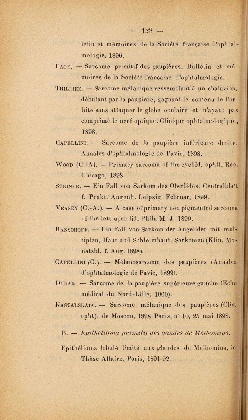 Ielin et mémoires de la Société française d’oplPal- mologie, 1896. FAGE. — Sarcome primitif des paupières. Bulletin et mé¬ moires de la Société française d’ophtalmologie. ThïLLIEZ. — Sarcome mélanique ressemblant à un chalazion, débutant parla paupière, gagnant le contenu de l’or¬ bite sans attaquer le globe oculaire et n’ayant pas comprimé le nerf optique. Clinique ophtalmologique, 1898. Gapellini. — Sarcome de la paupière inférieure droite. Annales d’ophtalmologie de Pavie, 1898. Wood (C.-A). — Primary sarcoma of thecychid. ophtl. Rec. Chicago, 1898. 4 STEINER. — E’n Fall von Sarkom des Oberlides. Centralbla't f. Prakt. Angenh. Leipzig, Febrnar. 1899. VEASEY (C.-A.). — A case of primary non pigmented sarcoma of the lett uper lid. Phila M. J. 1899. Ransohoff. — Ein Fall von Sarkom der Augelider mit mul- tiplen, Haut und Sehleimhaut. Sarkomen (Klin. Mo- natsbl. f. Aug. 1898). Capellini (C.). — Mélanosarcome des paupières (Annales d’ophtalmologie de Pavie, 1899). DüBAR. — Sarcome de la paupière supérieure gauche (Echo médical du Nord-Lille, 1900). Kastalskaia. — Sarcome mélanique des paupières (Clin, opht). de Moscou, 1898. Paris, n° 10, 25 mai 1898. B. — Epithêlioma primitif des (j and es de Meibomius. Epithêlioma lobulé Fruité aux glandes de Meibomius, in Thèse Allaire. Paris, 1891-92.