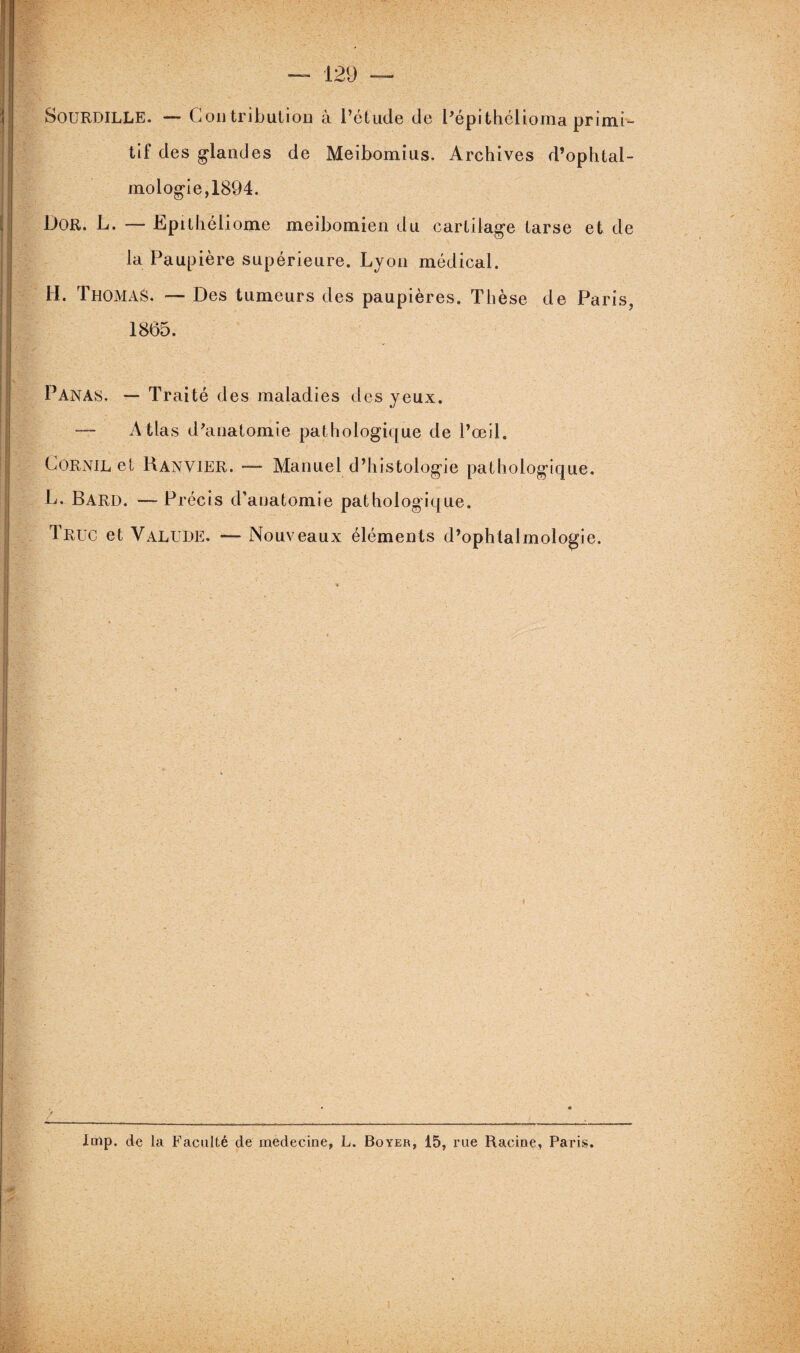 SOURDILLE. — Contribution à l’étude de l’épithélioma primi¬ tif des glandes de Meibomius. Archives d’ophtal¬ mologie, 1894. Dor. L. — Lpithéliome meibomien du cartilage tarse et de la Paupière supérieure. Lyon médical. H. Thomas. — Des tumeurs des paupières. Thèse de Paris, 1865. Panas. — Traité des maladies des yeux. —- Atlas d’anatomie pathologique de l’œil. Cornil et Ranvier. — Manuel d’histologie pathologique. L. Bard. — Précis d’anatomie pathologique. Truc et Valude. — Nouveaux éléments d’ophtalmologie. / lmp, de la Faculté de médecine, L. Boyer, 15, rue Racine, Paris.