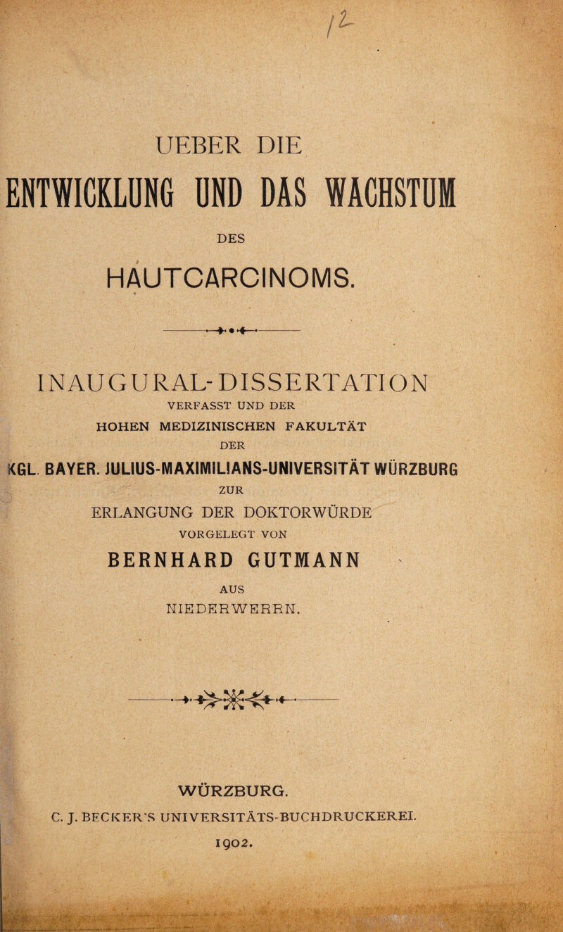 UEBER DIE fl ENTWICKLUNG UND DAS WACHSTUM DES HAUTCARCINOMS. INAUGURAL-DISSERTATION VERFASST UND DER HOHEN MEDIZINISCHEN FAKULTÄT DER KGL BAYER. JULIUS-MAXIMILIANS-UNIVERS1TÄT WÜRZBURG ZUR ERLANGUNG DER DOKTORWÜRDE VORGELEGT VON BERNHARD GUTMANN AUS NIEDERWERRN. WÜRZBURG. C. J. BECKERAS UNIVERSITÄTS-BUCHDRUCKEREI. 1902.