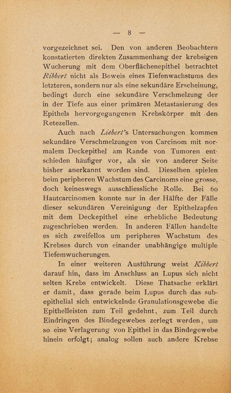 vorgezeichnet sei. Den von anderen Beobachtern konstatierten direkten Zusammenhang der krebsigen Wucherung mit dem Oberflächenepithel betrachtet Ribbert nicht als Beweis eines Tiefenwachstums des letzteren, sondern nur als eine sekundäre Erscheinung, bedingt durch eine sekundäre Verschmelzung der in der Tiefe aus einer primären Metastasierung des Epithels hervorgegangenen Krebskörper mit den Retezellen. Auch nach Liebert’s Untersuchungen kommen sekundäre Verschmelzungen von Carcinom mit nor¬ malem Deckepithel am Rande von Tumoren ent¬ schieden häufiger vor, als sie von anderer Seite bisher anerkannt worden sind. Dieselben spielen beim peripheren Wachstum des Carcinoms eine grosse, doch keineswegs ausschliessliche Rolle. Bei 60 Hautcarcinomen konnte nur in der Hälfte der Fälle dieser sekundären Vereinigung der Epithelzapfen mit dem Deckepithel eine erhebliche Bedeutung zugeschrieben werden. In anderen Fällen handelte es sich zweifellos um peripheres Wachstum des Krebses durch von einander unabhängige multiple Tiefemwucherungen. In einer weiteren Ausführung weist Kibbert darauf hin, dass im Anschluss an Lupus sich nicht selten Krebs entwickelt. Diese Thatsache erklärt er damit, dass gerade beim Lupus durch das sub¬ epithelial sich entwickelnde Granulationsgewebe die Epithelleisten zum Teil gedehnt, zum Teil durch Eindringen des Bindegewebes zerlegt werden, um so eine Verlagerung von Epithel in das Bindegewebe hinein erfolgt; analog sollen auch andere Krebse
