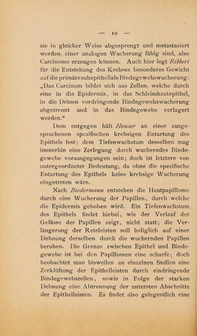 IO sie in gleicher Weise abgesprengt und metastasiert werden, einer analogen Wucherung fähig sind, also Carcinome erzeugen können. Auch hier legt Ribbert für die Entstehung des Krebses besonderes Gewicht auf die primäresubepitheliale Bindegewebswucherung: „Das Carcinom bildet sich aus Zellen, welche durch eine in die Epidermis, in das Schleimhautepithel, in die Drüsen vordringende Bindegewebswucherung abgetrennt und in das Bindegewebe verlagert werden.“ Dem entgegen hält Hauser an einer ausge¬ sprochenen spezifischen krebsigen Entartung des Epithels fest; dem Tiefenwachstum desselben mag immerhin eine Zerlegung durch wucherndes Binde¬ gewebe vorausgegangen sein; doch ist letztere von untergeordneter Bedeutung, da ohne die spezifische Entartung des Epithels keine krebsige Wucherung eingetreten wäre. Nach Biederwvann entstehen die Hautpapillome durch eine Wucherung der Papillen, durch welche die Epidermis gehoben wird. Ein Tiefenwachstum des Epithels findet hiebei, wie der Verlauf der Gefässe der Papillen zeigt, nicht statt; die Ver¬ längerung der Reteleisten soll lediglich auf einer Dehnung derselben durch die wuchernden Papillen beruhen. Die Grenze zwischen Epithel und Binde¬ gewebe ist bei den Papillomen eine scharfe; doch beobachtet man bisweilen an einzelnen Stellen eine Zerklüftung der Epithelleisten durch eindringende Bindegewebszellen, sowie in Folge der starken Dehnung eine Abtrennung der untersten Abschnitte der Epithelleisten. Es findet also gelegentlich eine