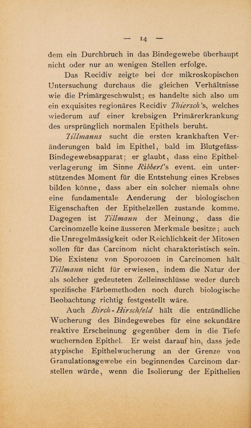 dem ein Durchbruch in das Bindegewebe überhaupt nicht oder nur an wenigen Stellen erfolge. Das Recidiv zeigte bei der mikroskopischen Untersuchung durchaus die gleichen Verhältnisse wie die Primärgeschwulst; es handelte sich also um ein exquisites regionäres Recidiv Thier sch ’s, welches wiederum auf einer krebsigen Primärerkrankung des ursprünglich normalen Epithels beruht. Jillmanns sucht die ersten krankhaften Ver¬ änderungen bald im Epithel, bald im Blutgefäss- Bindegewebsapparat; er glaubt, dass eine Epithel¬ verlagerung im Sinne Ribbert’s event. ein unter¬ stützendes Moment für die Entstehung eines Krebses bilden könne, dass aber ein solcher niemals ohne eine fundamentale Aenderung der biologischen Eigenschaften der Epithelzellen zustande komme. Dagegen ist Tillmann der Meinung, dass die Carcinomzelle keine äusseren Merkmale besitze ; auch die Unregelmässigkeit oder Reichlichkeit der Mitosen sollen für das Carcinom nicht charakteristisch sein. Die Existenz von Sporozoen in Carcinomen hält Tillmann nicht für erwiesen, indem die Natur der als solcher gedeuteten Zelleinschlüsse weder durch spezifische Färbemethoden noch durch biologische Beobachtung richtig festgestellt wäre. Auch Birch-Rirschfeld hält die entzündliche Wucherung des Bindegewebes für eine sekundäre reaktive Erscheinung gegenüber dem in die Tiefe wuchernden Epithel. Er weist darauf hin, dass jede atypische Epithelwucherung an der Grenze von Granulationsgewebe ein beginnendes Carcinom dar- stellen würde, wenn die Isolierung der Epithelien