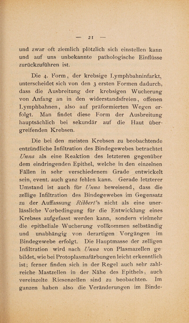 und zwar oft ziemlich plötzlich sich einstellen kann und auf uns unbekannte pathologische Einflüsse zurückzuführen ist. Die 4. Form, der krebsige Lymphbahninfarkt, unterscheidet sich von den 3 ersten Formen dadurch, dass die Ausbreitung der krebsigen Wucherung von Anfang an in den widerstandsfreien, offenen Lymphbahnen, also auf präformierten Wegen er¬ folgt. Man findet diese Form der Ausbreitung hauptsächlich bei sekundär auf die Haut über¬ greifenden Krebsen. Die bei den meisten Krebsen zu beobachtende entzündliche Infiltration des Bindegewebes betrachtet • Unna als eine Reaktion des letzteren gegenüber dem eindringenden Epithel, welche in den einzelnen Fällen in sehr verschiedenem Grade entwickelt sein, event. auch ganz fehlen kann. Gerade letzterer Umstand ist auch für Unna beweisend, dass die zellige Infiltration des Bindegewebes im Gegensatz zu der Auffassung Ribbert's nicht als eine uner¬ lässliche Vorbedingung für die Entwicklung eines Krebses aufgefasst werden kann, sondern vielmehr die epitheliale Wucherung vollkommen selbständig und unabhängig von derartigen Vorgängen im Bindegewebe erfolgt. Die Hauptmasse der zelligen Infiltration wird nach Unna von Plasmazellen ge bildet, wie bei Protoplasmafärbungen leicht erkenntlich ist; ferner finden sich in der Regel auch sehr zahl¬ reiche Mastzellen in der Nähe des Epithels, auch vereinzelte Riesenzellen sind zu beobachten. Im ganzen haben also die Veränderungen im Binde-