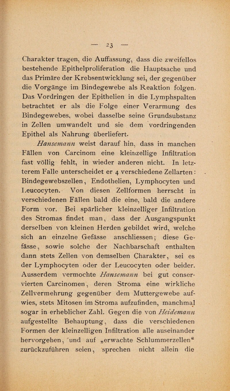 Charakter tragen, die Auffassung, dass die zweifellos bestehende Epithelproliferation die Hauptsache und das Primäre der Krebsentwicklung sei, der gegenüber die Vorgänge im Bindegewebe als Reaktion folgen. Das Vordringen der Epithelien in die Lymphspalten betrachtet er als die Eolge einer Verarmung des Bindegewebes, wobei dasselbe seine Grundsubstanz in Zellen umwandelt und sie dem vordringenden Epithel als Nahrung überliefert. Hansemann weist darauf hin, dass in manchen Fällen von Carcinom eine kleinzellige Infiltration fast völlig fehlt, in wieder anderen nicht. In letz¬ terem Falle unterscheidet er 4 verschiedene Zellarten : Bindegewebszellen, Endothelien, Lymphocyten und Leucocyten. Von diesen Zellformen herrscht in verschiedenen Fällen bald die eine, bald die andere Form vor. Bei spärlicher kleinzelliger Infiltration des Stromas findet man, dass der Ausgangspunkt derselben von kleinen Herden gebildet wird, welche sich an einzelne Gefässe anschliessen; diese Ge- fässe, sowie solche der Nachbarschaft enthalten dann stets Zellen von demselben Charakter, sei es der Lymphocyten oder der Leucocyten oder beider. Ausserdem vermochte Hansemann bei gut conser- vierten Carcinomen, deren Stroma eine wirkliche Zellvermehrung gegenüber dem Muttergewebe auf¬ wies, stets Mitosen im Stroma aufzufinden, manchmal sogar in erheblicher Zahl. Gegen die von Heidemann aufgestellte Behauptung, dass die verschiedenen Formen der kleinzelligen Infiltration alle auseinander hervorgehen, und auf „erwachte Schlummerzellen44 zurückzuführen seien, sprechen nicht allein die