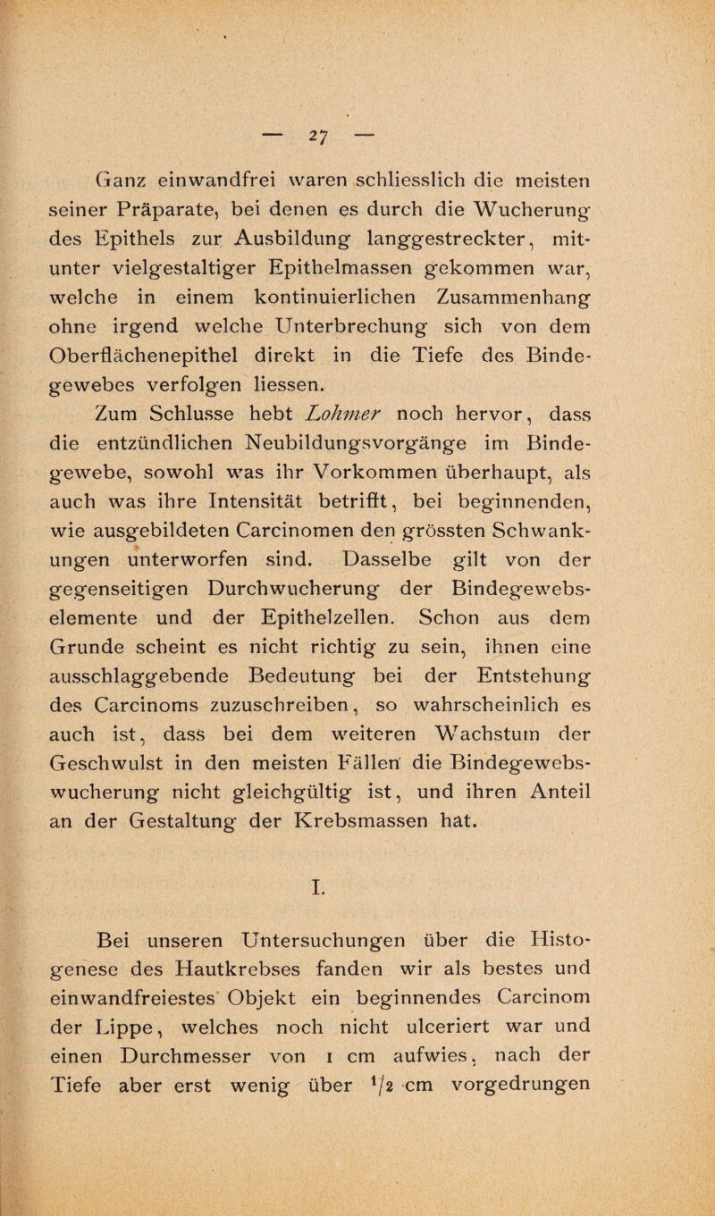 Ganz einwandfrei waren schliesslich die meisten seiner Präparate, bei denen es durch die Wucherung- des Epithels zur Ausbildung langgestreckter, mit¬ unter vielgestaltiger Epithelmassen gekommen war, welche in einem kontinuierlichen Zusammenhang ohne irgend welche Unterbrechung sich von dem Oberflächenepithel direkt in die Tiefe des Binde¬ gewebes verfolgen liessen. Zum Schlüsse hebt Lohmer noch hervor, dass die entzündlichen Neubildungsvorgänge im Binde¬ gewebe, sowohl was ihr Vorkommen überhaupt, als auch was ihre Intensität betrifft, bei beginnenden, wie ausgebildeten Carcinomen den grössten Schwank¬ ungen unterworfen sind. Dasselbe gilt von der gegenseitigen Durchwucherung der Bindegewebs- elemente und der Epithelzellen. Schon aus dem Grunde scheint es nicht richtig zu sein, ihnen eine ausschlaggebende Bedeutung bei der Entstehung des Carcinoms zuzuschreiben, so wahrscheinlich es auch ist, dass bei dem weiteren Wachstum der Geschwulst in den meisten Fällen die Bindegewebs¬ wucherung nicht gleichgültig ist, und ihren Anteil an der Gestaltung der Krebsmassen hat. I. Bei unseren Untersuchungen über die Histo- genese des Hautkrebses fanden wir als bestes und einwandfreiestes Objekt ein beginnendes Carcinom der Lippe, welches noch nicht ulceriert war und einen Durchmesser von i cm aufwies, nach der Tiefe aber erst wenig über */2 cm vorgedrungen