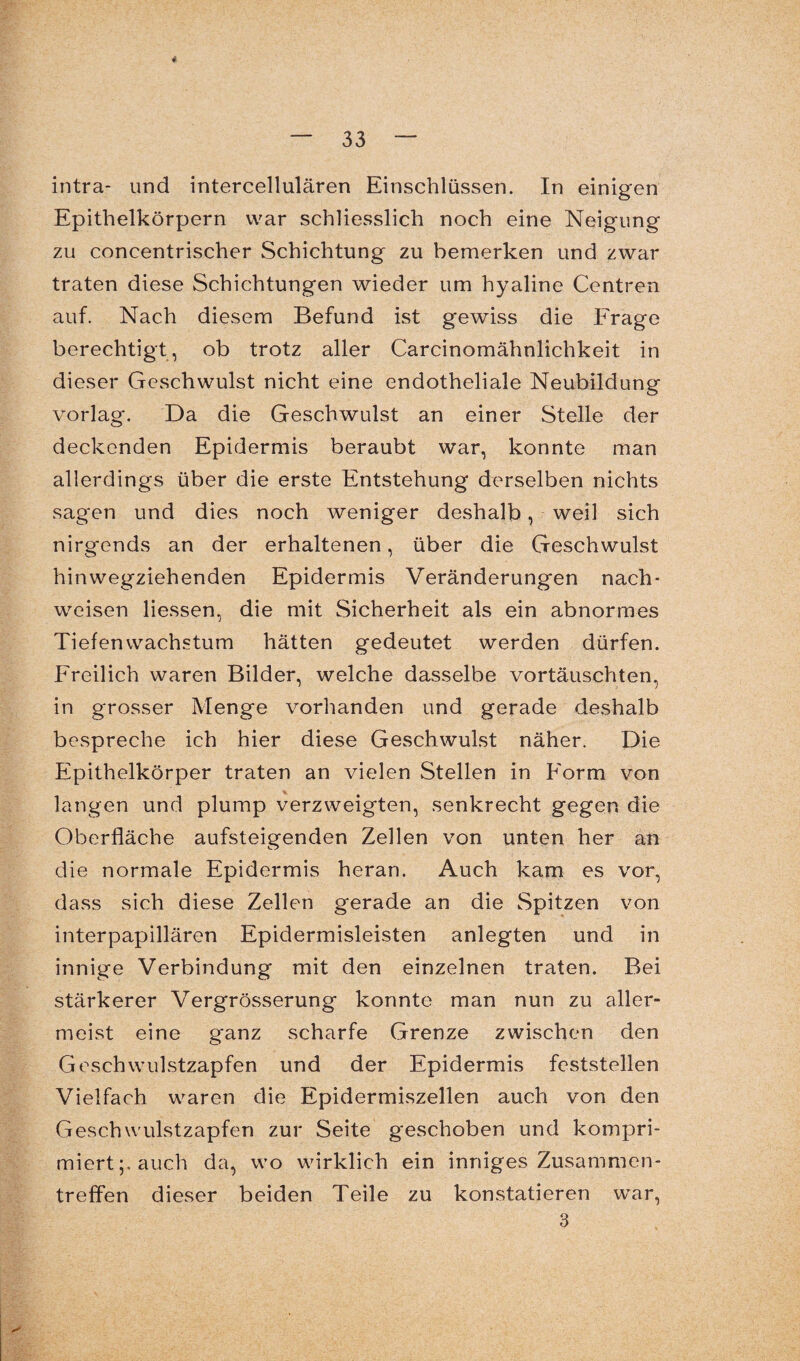 4 — 33 — intra- und intercellulären Einschlüssen. In einigen Epithelkörpern war schliesslich noch eine Neigung zu concentrischer Schichtung zu bemerken und zwar traten diese Schichtungen wieder um hyaline Centren auf. Nach diesem Befund ist gewiss die E'rage berechtigt, ob trotz aller Carcinomähnlichkeit in dieser Geschwulst nicht eine endotheliale Neubildung vorlag. Da die Geschwulst an einer Stelle der deckenden Epidermis beraubt war, konnte man allerdings über die erste Entstehung derselben nichts sagen und dies noch weniger deshalb, weil sich nirgends an der erhaltenen, über die Geschwulst hinwegziehenden Epidermis Veränderungen nach- weisen Hessen, die mit Sicherheit als ein abnormes Tiefen Wachstum hätten gedeutet werden dürfen. Freilich waren Bilder, welche dasselbe vortäuschten, in grosser Menge vorhanden und gerade deshalb bespreche ich hier diese Geschwulst näher. Die Epithelkörper traten an vielen Stellen in Form von langen und plump verzweigten, senkrecht gegen die Oberfläche aufsteigenden Zellen von unten her an die normale Epidermis heran. Auch kam es vor, dass sich diese Zellen gerade an die Spitzen von interpapillären Epidermisleisten anlegten und in innige Verbindung mit den einzelnen traten. Bei stärkerer Vergrösserung konnte man nun zu aller¬ meist eine ganz scharfe Grenze zwischen den Geschwulstzapfen und der Epidermis feststellen Vielfach waren die Epidermiszellen auch von den Geschwulstzapfen zur Seite geschoben und kompri¬ miert;, auch da, wo wirklich ein inniges Zusammen¬ treffen dieser beiden Teile zu konstatieren war,
