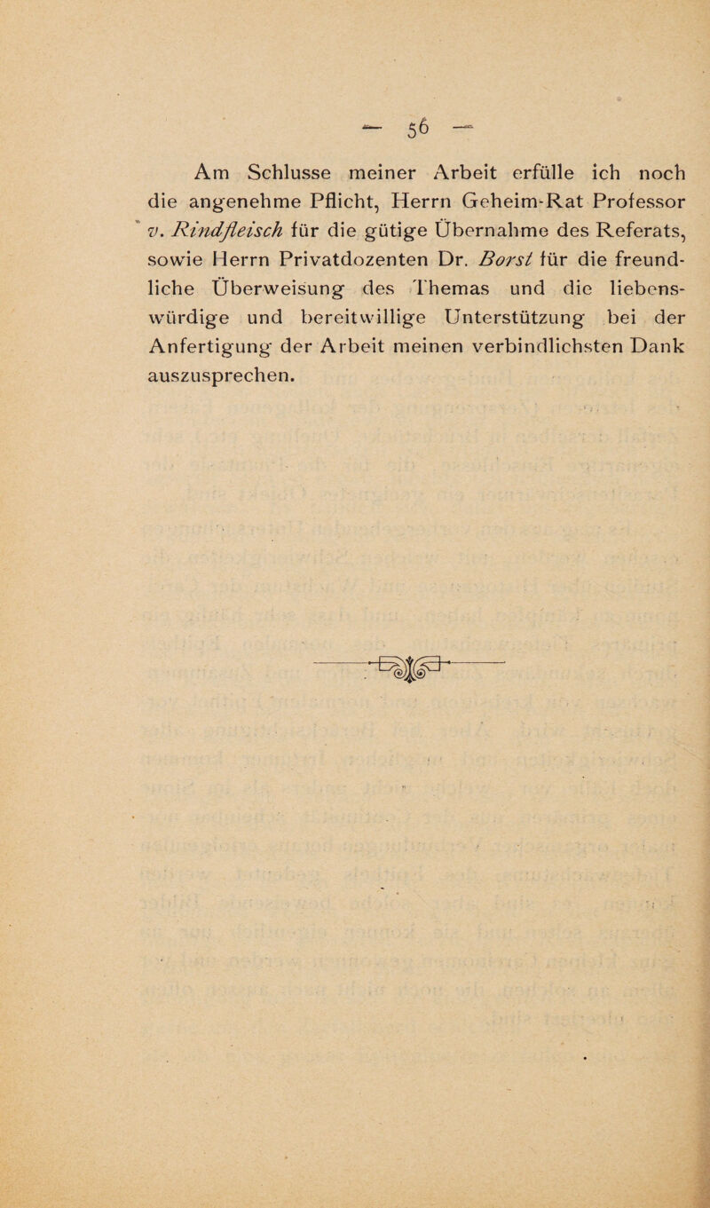 Am Schlüsse meiner Arbeit erfülle ich noch die angenehme Pflicht, Herrn Geheim-Rat Professor v. Rindfleisch für die gütige Übernahme des Referats, sowie Herrn Privatdozenten Dr. Borst für die freund¬ liche Überweisung des Themas und die liebens¬ würdige und bereitwillige Unterstützung bei der Anfertigung der Arbeit meinen verbindlichsten Dank auszusprechen.