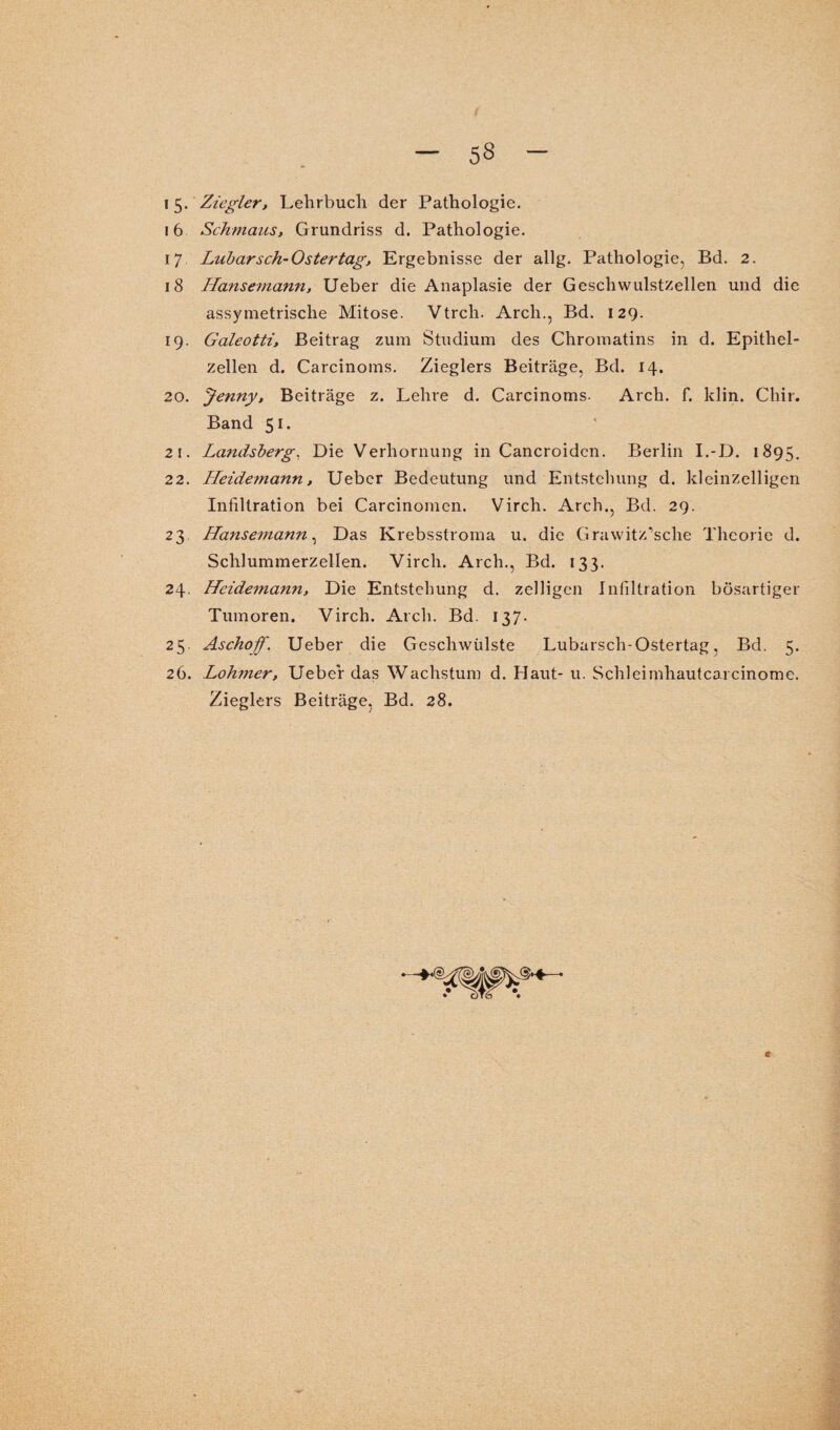 15. Ziegler, Lehrbuch der Pathologie. 16 Schmaus, Grundriss d. Pathologie. 17 Lubar sch- Oster tag, Ergebnisse der allg. Pathologie, Bd. 2. 18 Hansemann, Ueber die Anaplasie der Geschwulstzellen und die assymetrisclie Mitose. Vtrch. Arch., Bd. 129. 19. Galeotti, Beitrag zum Studium des Chromatins in d. Epithel¬ zellen d. Carcinoms. Zieglers Beiträge, Bd. 14. 20. Jenny, Beiträge z. Lehre d. Carcinoms- Arch. f. klin. Chir. Band 51. 21. Landsberg, Die Verhornung in Cancroidcn. Berlin I.-D. 1895. 22. Heidemann, Ueber Bedeutung und Entstehung d. kleinzelligen Infiltration bei Carcinomen. Virch. Arch., Bd. 29. 23 Hansemann, Das Krebsstroma u. die Grawitz’sche Theorie d. Schlummerzellen. Virch. Arch., Bd. 133. 24. Heidemann, Die Entstehung d. zelligen Infiltration bösartiger Tumoren. Virch. Arch. Bd. 137. 25. Aschoff. Ueber die Geschwülste Lubarsch-Ostertag, Bd. 5. 26. Lohmer, Ueber das Wachstum d. Haut- u. Schleimhautcaicinome. Zieglers Beiträge, Bd. 28.