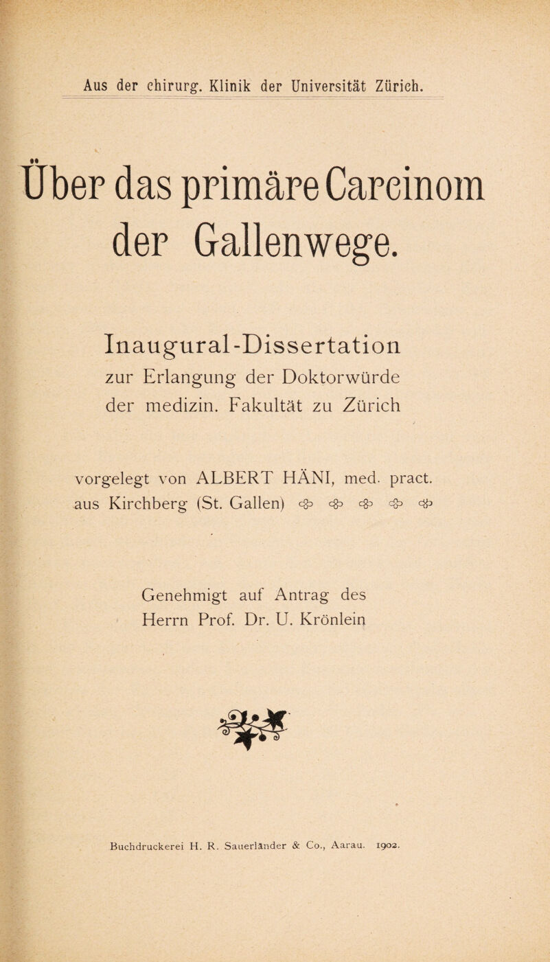 Aus der Chirurg-. Klinik der Universität Zürich •• Uber das primäre Careinom der Gallenwege. Inaugural-Dissertation zur Erlangung der Doktorwürde der medizin. Fakultät zu Zürich vorgelegt von ALBERT HÄNI, med. pract. aus Kirchberg (St. Gallen) ❖ c§d ^ ^ ^ Genehmigt auf Antrag des Herrn Prof. Dr. U. Krönlein Buchdruckerei H. R. Sauerländer & Co., Aarau. 1902.