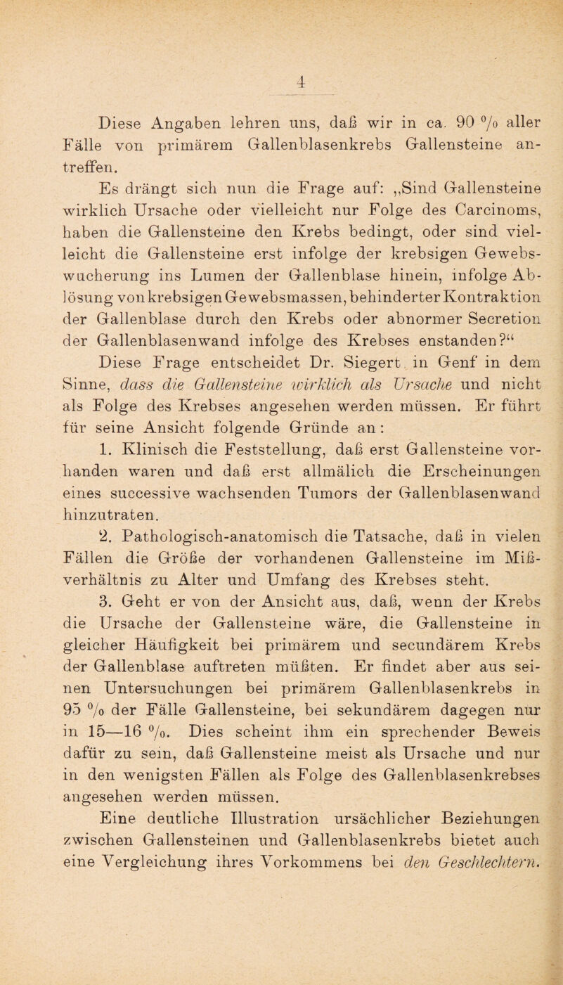 Diese Angaben lehren uns, daß wir in ca. 90 °/o aller Fälle von primärem Gallenblasenkrebs Gallensteine an¬ treffen. Es drängt sich nun die Frage auf: „Sind Gallensteine wirklich Ursache oder vielleicht nur Folge des Carcinoms, haben die Gallensteine den Krebs bedingt, oder sind viel¬ leicht die Gallensteine erst infolge der krebsigen Gewebs¬ wucherung ins Lumen der Gallenblase hinein, infolge Ab¬ lösung von krebsigen Ge websmassen, behinderter Kontraktion der Gallenblase durch den Krebs oder abnormer Secretion der Gallenblasenwand infolge des Krebses enstanden?“ Diese Frage entscheidet Dr. Siegert in Genf in dem Sinne, dass die Gallensteine wirklich als Ursache und nicht als Folge des Krebses angesehen werden müssen. Er führt für seine Ansicht folgende Gründe an: 1. Klinisch die Feststellung, daß erst Gallensteine vor¬ handen waren und daß erst allmälich die Erscheinungen eines successive wachsenden Tumors der Gallenblasenwand hinzutraten. 2. Pathologisch-anatomisch die Tatsache, daß in vielen Fällen die Größe der vorhandenen Gallensteine im Miß¬ verhältnis zu Alter und Umfang des Krebses steht. 3. Geht er von der Ansicht aus, daß, wenn der Krebs die Ursache der Gallensteine wäre, die Gallensteine in gleicher Häufigkeit bei primärem und secundärem Krebs der Gallenblase auftreten müßten. Er findet aber aus sei¬ nen Untersuchungen bei primärem Gallenblasenkrebs in 95 % der Fälle Gallensteine, bei sekundärem dagegen nur in 15—16 °/o. Dies scheint ihm ein sprechender Beweis dafür zu sein, daß Gallensteine meist als Ursache und nur in den wenigsten Fällen als Folge des Gallenblasenkrebses angesehen werden müssen. Eine deutliche Illustration ursächlicher Beziehungen zwischen Gallensteinen und Gallenblasenkrebs bietet auch eine Vergleichung ihres Vorkommens bei den Geschlechtern.