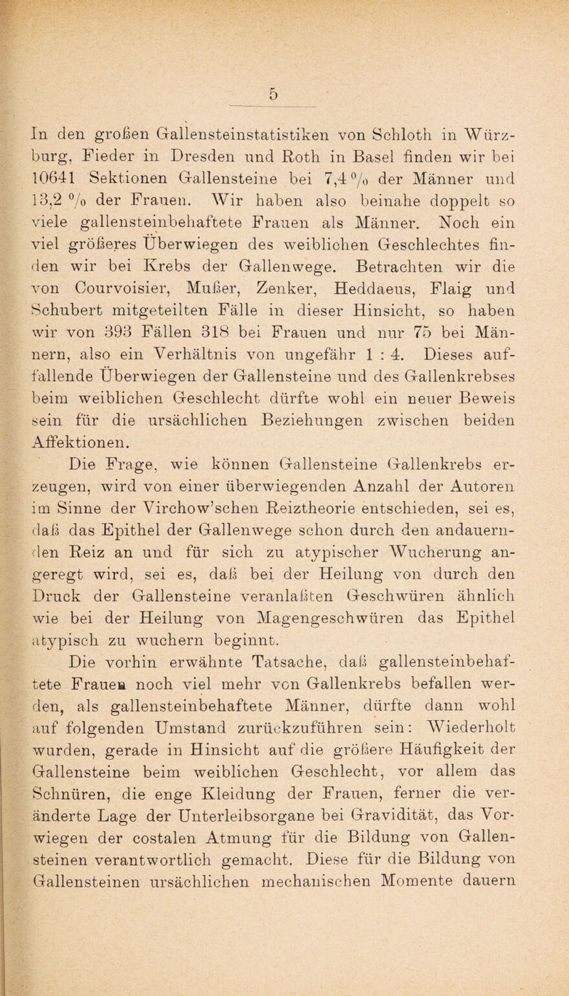 In den großen Gallensteinstatistiken von Schloth in Würz¬ burg, Fieder in Dresden und Roth in Basel finden wir bei 10641 Sektionen Gallensteine bei 7,4 °/o der Männer und 13,2 % der Frauen. Wir haben also beinahe doppelt so viele gallensteinbehaftete Frauen als Männer. Noch ein viel größeres Überwiegen des weiblichen Geschlechtes fin¬ den wir bei Krebs der Gallenwege. Betrachten wir die von Courvoisier, Mußer, Zenker, Heddaeus, Flaig und Schubert mitgeteilten Fälle in dieser Hinsicht, so haben wir von 393 Fällen 318 bei Frauen und nur 75 bei Män¬ nern, also ein Verhältnis von ungefähr 1 : 4. Dieses auf¬ fallende Überwiegen der Gallensteine und des Gallenkrebses beim weiblichen Geschlecht dürfte wohl ein neuer Beweis sein für die ursächlichen Beziehungen zwischen beiden Affektionen. Die Frage, wie können Gallensteine Gallenkrebs er¬ zeugen, wird von einer überwiegenden Anzahl der Autoren im Sinne der Virchow’schen Reiztheorie entschieden, sei es, daß das Epithel der Gallenwege schon durch den andauern¬ den Reiz an und für sich zu atypischer AVucherung an¬ geregt wird, sei es, daß bei der Heilung von durch den Druck der Gallensteine veranlaßen Geschwüren ähnlich wie bei der Heilung von Magengeschwüren das Epithel atypisch zu wuchern beginnt. Die vorhin erwähnte Tatsache, daß gallensteinbehaf¬ tete Frauen noch viel mehr von Gallenkrebs befallen wer¬ den, als gallensteinbehaftete Männer, dürfte dann wohl auf folgenden Umstand zurückzuführen sein: Wiederholt wurden, gerade in Hinsicht auf die größere Häufigkeit der Gallensteine beim weiblichen Geschlecht, vor allem das Schnüren, die enge Kleidung der Frauen, ferner die ver¬ änderte Lage der Unterleibsorgane bei Gravidität, das Vor¬ wiegen der costalen Atmung für die Bildung von Gallen¬ steinen verantwortlich gemacht. Diese für die Bildung von Gallensteinen ursächlichen mechanischen Momente dauern