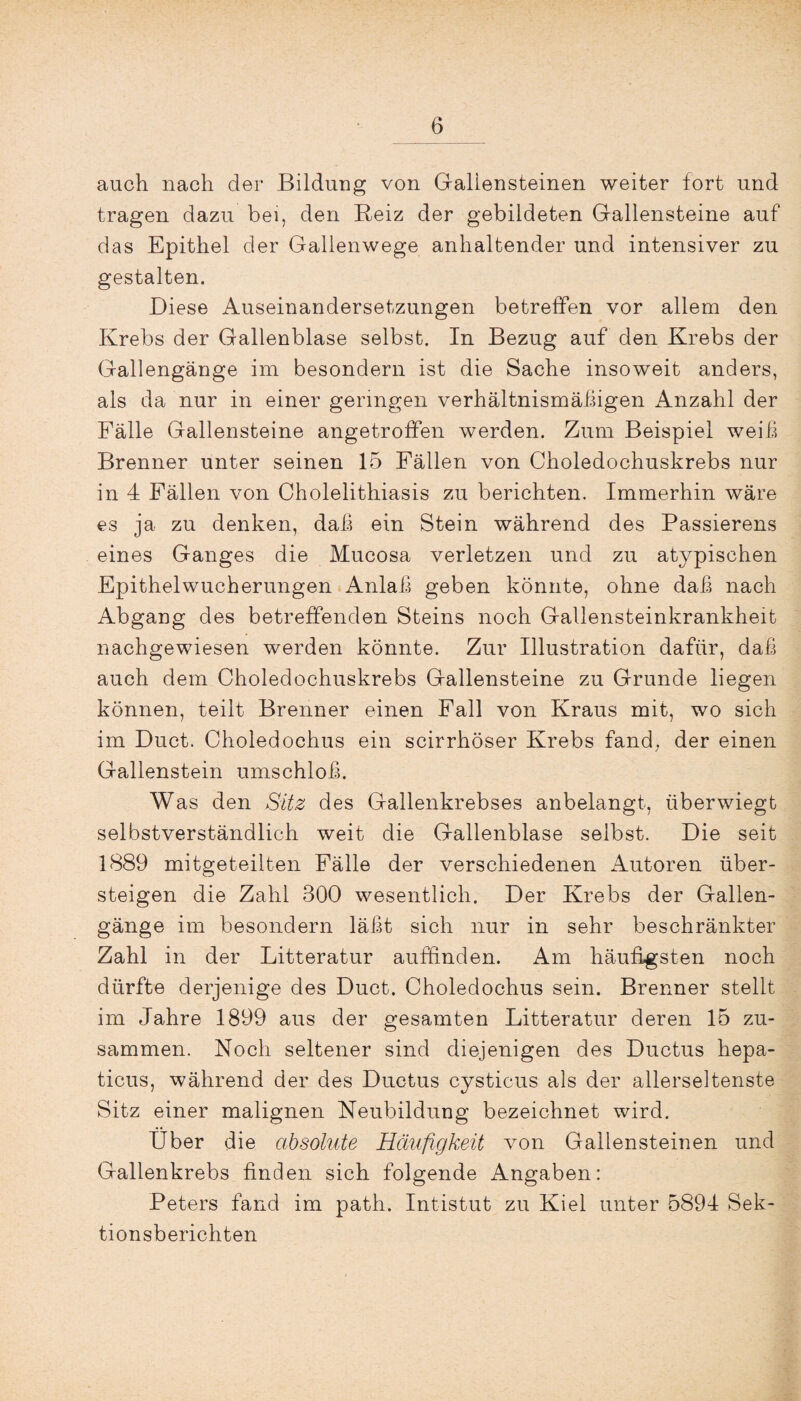 auch nach der Bildung von Gallensteinen weiter fort und tragen dazu bei, den Reiz der gebildeten Gallensteine auf das Epithel der Gallenwege anhaltender und intensiver zu gestalten. Diese Auseinandersetzungen betreffen vor allem den Krebs der Gallenblase selbst. In Bezug auf den Krebs der Gallengänge im besondern ist die Sache insoweit anders, als da nur in einer geringen verhältnismäßigen Anzahl der Fälle Gallensteine angetroffen werden. Zum Beispiel weiß Brenner unter seinen 15 Fällen von Choledochuskrebs nur in 4 Fällen von Cholelithiasis zu berichten. Immerhin wäre es ja zu denken, daß ein Stein während des Passierens eines Ganges die Mucosa verletzen und zu atypischen Epithelwucherungen Anlaß geben könnte, ohne daß nach Abgang des betreffenden Steins noch Gallensteinkrankheit nachgewiesen werden könnte. Zur Illustration dafür, daß auch dem Choledochuskrebs Gallensteine zu Grunde liegen können, teilt Brenner einen Fall von Kraus mit, wo sich im Duct. Choledoehus ein scirrhöser Krebs fand, der einen Gallenstein umschloß. Was den Sitz des Gallenkrebses anbelangt, überwiegt selbstverständlich weit die Gallenblase selbst. Die seit 1889 mitgeteilten Fälle der verschiedenen Autoren über¬ steigen die Zahl 300 wesentlich. Der Krebs der Gallen¬ gänge im besondern läßt sich nur in sehr beschränkter Zahl in der Litteratur auffinden. Am häufigsten noch dürfte derjenige des Duct. Choledoehus sein. Brenner stellt im Jahre 1899 aus der gesamten Litteratur deren 15 zu¬ sammen. Noch seltener sind diejenigen des Ductus hepa- ticus, während der des Ductus eysticus als der allerseltenste Sitz einer malignen Neubildung bezeichnet wird. Über die absolute Häufigkeit von Gallensteinen und Gallenkrebs finden sich folgende Angaben: Peters fand im path. Intistut zu Kiel unter 5894 Sek¬ tionsberichten